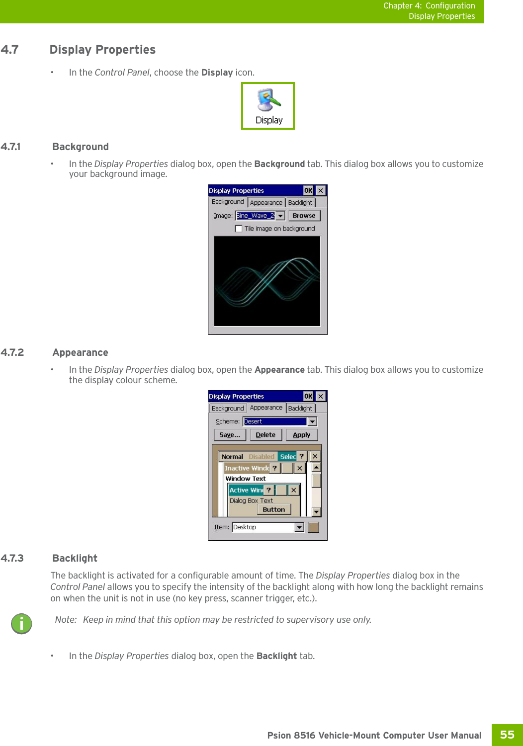 Chapter 4: ConfigurationDisplay Properties55 Psion 8516 Vehicle-Mount Computer User Manual4.7 Display Properties•In the Control Panel, choose the Display icon.4.7.1  Background•In the Display Properties dialog box, open the Background tab. This dialog box allows you to customize your background image.4.7.2  Appearance•In the Display Properties dialog box, open the Appearance tab. This dialog box allows you to customize the display colour scheme.4.7.3  BacklightThe backlight is activated for a configurable amount of time. The Display Properties dialog box in the Control Panel allows you to specify the intensity of the backlight along with how long the backlight remains on when the unit is not in use (no key press, scanner trigger, etc.). •In the Display Properties dialog box, open the Backlight tab.Note: Keep in mind that this option may be restricted to supervisory use only.