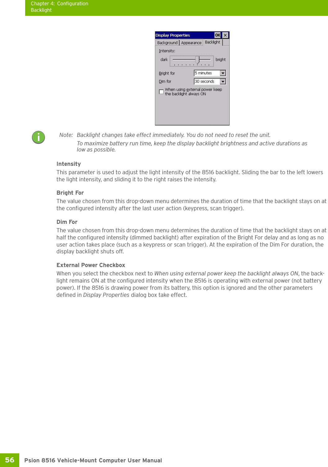 Chapter 4: ConfigurationBacklightPsion 8516 Vehicle-Mount Computer User Manual56 IntensityThis parameter is used to adjust the light intensity of the 8516 backlight. Sliding the bar to the left lowers the light intensity, and sliding it to the right raises the intensity.Bright ForThe value chosen from this drop-down menu determines the duration of time that the backlight stays on at the configured intensity after the last user action (keypress, scan trigger). Dim ForThe value chosen from this drop-down menu determines the duration of time that the backlight stays on at half the configured intensity (dimmed backlight) after expiration of the Bright For delay and as long as no user action takes place (such as a keypress or scan trigger). At the expiration of the Dim For duration, the display backlight shuts off.External Power CheckboxWhen you select the checkbox next to When using external power keep the backlight always ON, the back-light remains ON at the configured intensity when the 8516 is operating with external power (not battery power). If the 8516 is drawing power from its battery, this option is ignored and the other parameters defined in Display Properties dialog box take effect.Note: Backlight changes take effect immediately. You do not need to reset the unit.To maximize battery run time, keep the display backlight brightness and active durations as low as possible.