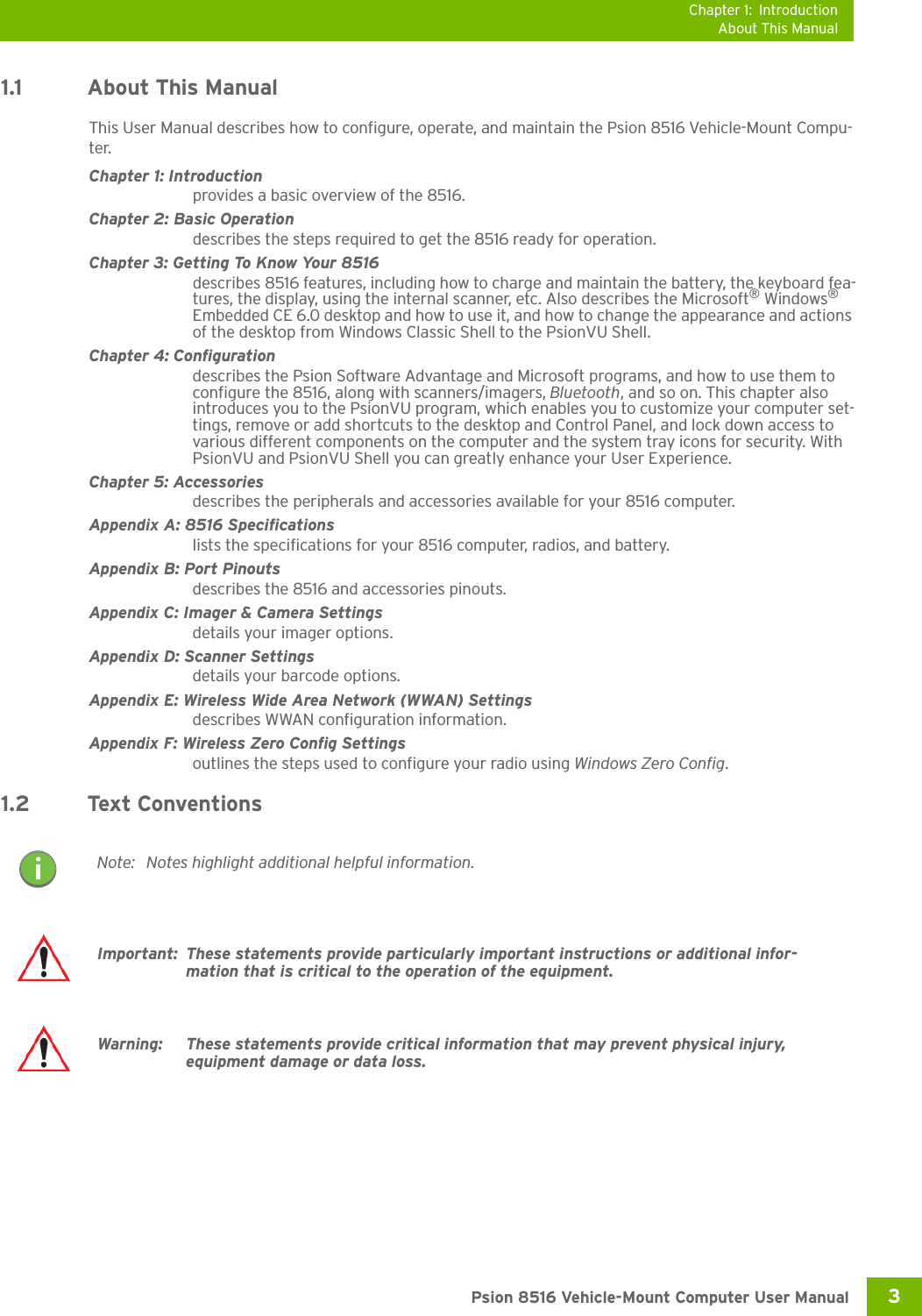 Chapter 1: IntroductionAbout This Manual3 Psion 8516 Vehicle-Mount Computer User Manual1.1 About This ManualThis User Manual describes how to configure, operate, and maintain the Psion 8516 Vehicle-Mount Compu-ter.Chapter 1: Introductionprovides a basic overview of the 8516.Chapter 2: Basic Operationdescribes the steps required to get the 8516 ready for operation. Chapter 3: Getting To Know Your 8516describes 8516 features, including how to charge and maintain the battery, the keyboard fea-tures, the display, using the internal scanner, etc. Also describes the Microsoft® Windows® Embedded CE 6.0 desktop and how to use it, and how to change the appearance and actions of the desktop from Windows Classic Shell to the PsionVU Shell.Chapter 4: Configurationdescribes the Psion Software Advantage and Microsoft programs, and how to use them to configure the 8516, along with scanners/imagers, Bluetooth, and so on. This chapter also introduces you to the PsionVU program, which enables you to customize your computer set-tings, remove or add shortcuts to the desktop and Control Panel, and lock down access to various different components on the computer and the system tray icons for security. With PsionVU and PsionVU Shell you can greatly enhance your User Experience.Chapter 5: Accessoriesdescribes the peripherals and accessories available for your 8516 computer.Appendix A: 8516 Specificationslists the specifications for your 8516 computer, radios, and battery.Appendix B: Port Pinoutsdescribes the 8516 and accessories pinouts.Appendix C: Imager &amp; Camera Settingsdetails your imager options.Appendix D: Scanner Settingsdetails your barcode options.Appendix E: Wireless Wide Area Network (WWAN) Settingsdescribes WWAN configuration information.Appendix F: Wireless Zero Config Settingsoutlines the steps used to configure your radio using Windows Zero Config.1.2 Text ConventionsNote: Notes highlight additional helpful information.Important: These statements provide particularly important instructions or additional infor-mation that is critical to the operation of the equipment.Warning: These statements provide critical information that may prevent physical injury, equipment damage or data loss.