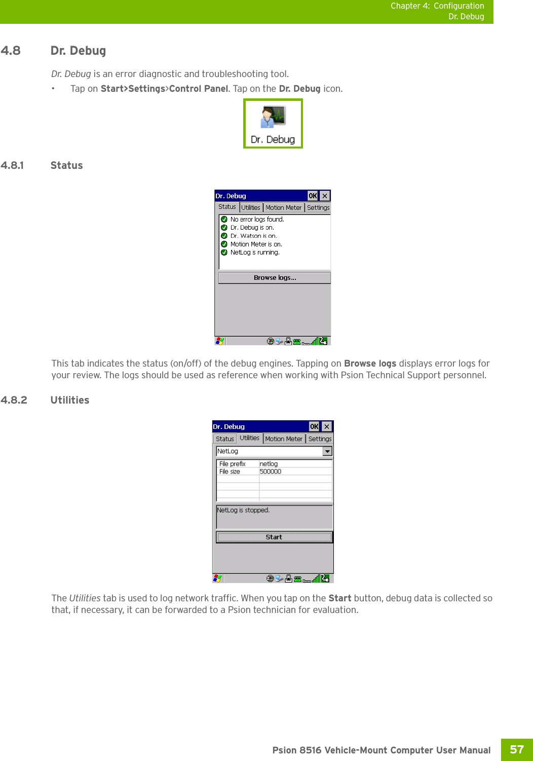 Chapter 4: ConfigurationDr. Debug57 Psion 8516 Vehicle-Mount Computer User Manual4.8 Dr. Debug Dr. Debug is an error diagnostic and troubleshooting tool.•Tap on Start&gt;Settings&gt;Control Panel. Tap on the Dr. Debug icon.4.8.1 StatusThis tab indicates the status (on/off) of the debug engines. Tapping on Browse logs displays error logs for your review. The logs should be used as reference when working with Psion Technical Support personnel.4.8.2 UtilitiesThe Utilities tab is used to log network traffic. When you tap on the Start button, debug data is collected so that, if necessary, it can be forwarded to a Psion technician for evaluation. 