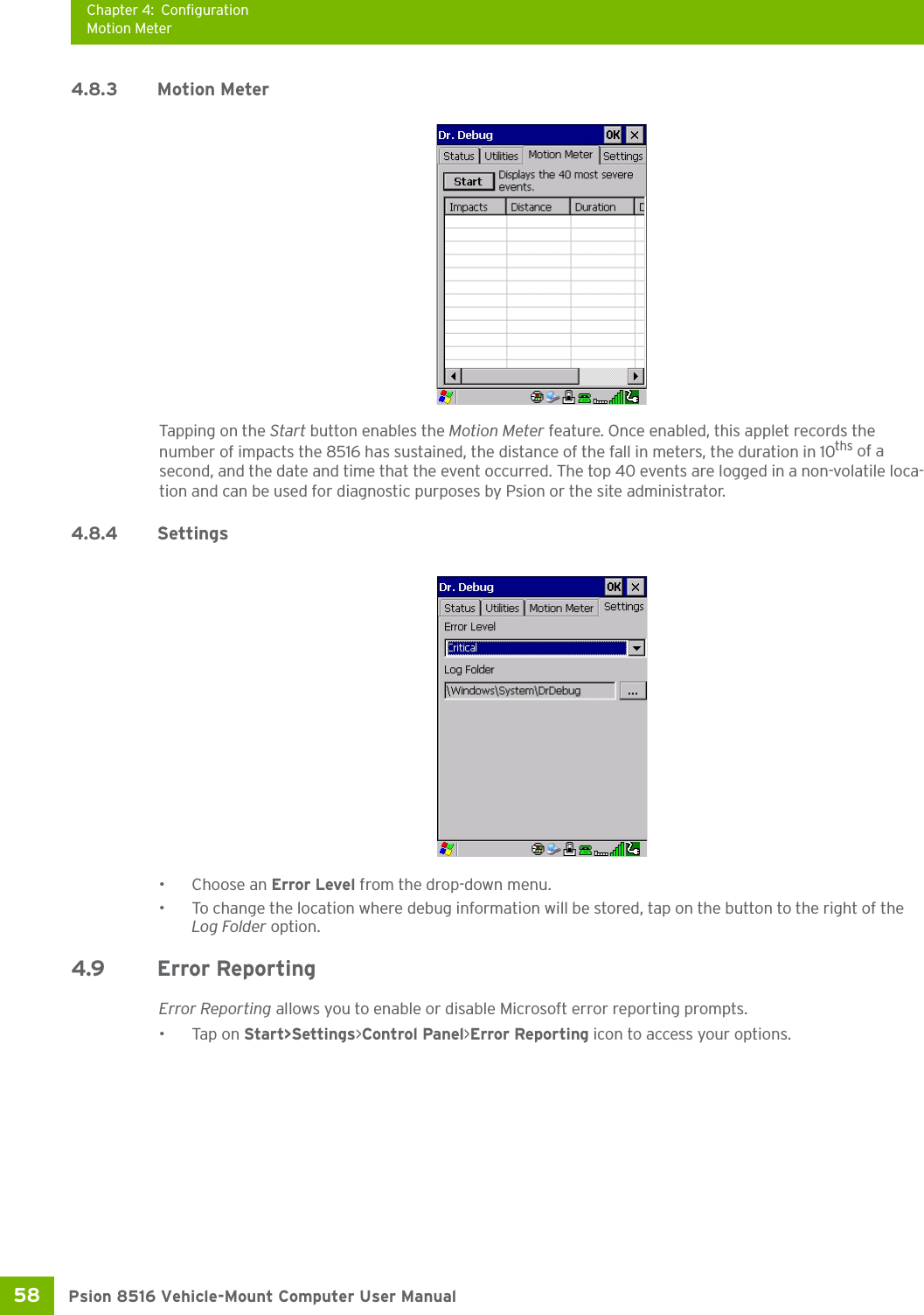 Chapter 4: ConfigurationMotion MeterPsion 8516 Vehicle-Mount Computer User Manual58 4.8.3 Motion MeterTapping on the Start button enables the Motion Meter feature. Once enabled, this applet records the number of impacts the 8516 has sustained, the distance of the fall in meters, the duration in 10ths of a second, and the date and time that the event occurred. The top 40 events are logged in a non-volatile loca-tion and can be used for diagnostic purposes by Psion or the site administrator.4.8.4 Settings•Choose an Error Level from the drop-down menu.• To change the location where debug information will be stored, tap on the button to the right of the Log Folder option.4.9 Error ReportingError Reporting allows you to enable or disable Microsoft error reporting prompts.•Tap on Start&gt;Settings&gt;Control Panel&gt;Error Reporting icon to access your options.