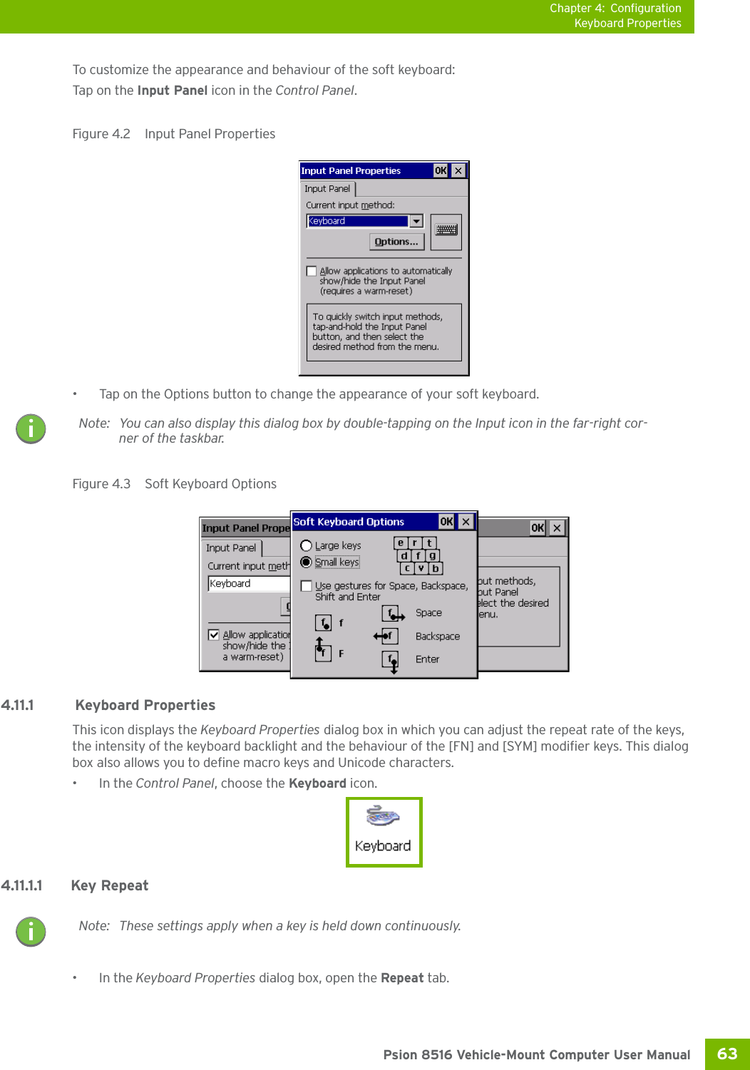 Chapter 4: ConfigurationKeyboard Properties63 Psion 8516 Vehicle-Mount Computer User ManualTo customize the appearance and behaviour of the soft keyboard:Tap on  t he Input Panel icon in the Control Panel.Figure 4.2  Input Panel Properties• Tap on the Options button to change the appearance of your soft keyboard.Figure 4.3  Soft Keyboard Options4.11.1  Keyboard PropertiesThis icon displays the Keyboard Properties dialog box in which you can adjust the repeat rate of the keys, the intensity of the keyboard backlight and the behaviour of the [FN] and [SYM] modifier keys. This dialog box also allows you to define macro keys and Unicode characters.•In the Control Panel, choose the Keyboard icon.4.11.1.1 Key Repeat•In the Keyboard Properties dialog box, open the Repeat tab.Note: You can also display this dialog box by double-tapping on the Input icon in the far-right cor-ner of the taskbar.Note: These settings apply when a key is held down continuously.