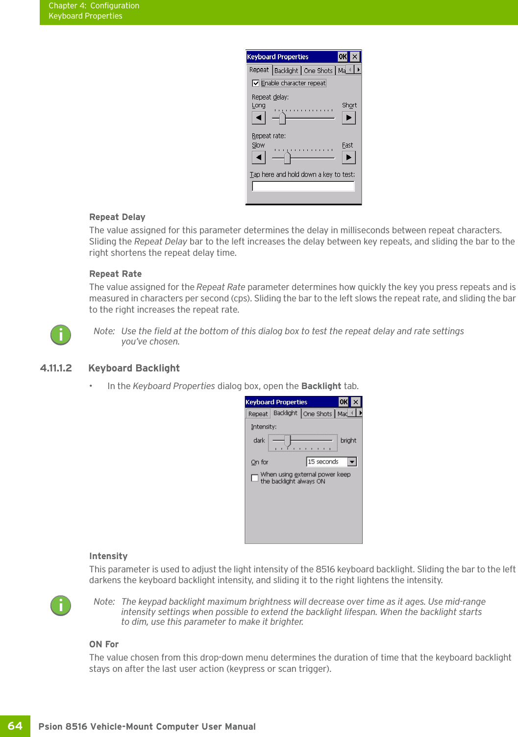 Chapter 4: ConfigurationKeyboard PropertiesPsion 8516 Vehicle-Mount Computer User Manual64 Repeat DelayThe value assigned for this parameter determines the delay in milliseconds between repeat characters. Sliding the Repeat Delay bar to the left increases the delay between key repeats, and sliding the bar to the right shortens the repeat delay time.Repeat RateThe value assigned for the Repeat Rate parameter determines how quickly the key you press repeats and is measured in characters per second (cps). Sliding the bar to the left slows the repeat rate, and sliding the bar to the right increases the repeat rate.4.11.1.2 Keyboard Backlight•In the Keyboard Properties dialog box, open the Backlight tab.IntensityThis parameter is used to adjust the light intensity of the 8516 keyboard backlight. Sliding the bar to the left darkens the keyboard backlight intensity, and sliding it to the right lightens the intensity.ON ForThe value chosen from this drop-down menu determines the duration of time that the keyboard backlight stays on after the last user action (keypress or scan trigger).Note: Use the field at the bottom of this dialog box to test the repeat delay and rate settings you’ve chosen.Note: The keypad backlight maximum brightness will decrease over time as it ages. Use mid-range intensity settings when possible to extend the backlight lifespan. When the backlight starts to dim, use this parameter to make it brighter.