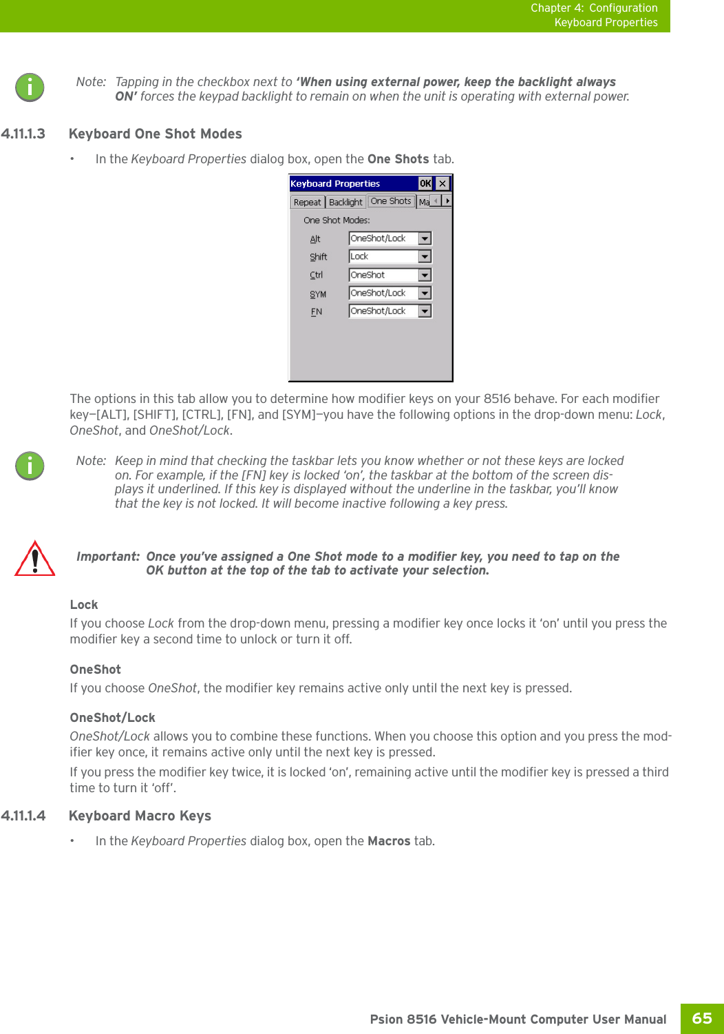 Chapter 4: ConfigurationKeyboard Properties65 Psion 8516 Vehicle-Mount Computer User Manual4.11.1.3 Keyboard One Shot Modes•In the Keyboard Properties dialog box, open the One Shots tab.The options in this tab allow you to determine how modifier keys on your 8516 behave. For each modifier key—[ALT], [SHIFT], [CTRL], [FN], and [SYM]—you have the following options in the drop-down menu: Lock, OneShot, and OneShot/Lock. LockIf you choose Lock from the drop-down menu, pressing a modifier key once locks it ‘on’ until you press the modifier key a second time to unlock or turn it off. OneShotIf you choose OneShot, the modifier key remains active only until the next key is pressed.OneShot/LockOneShot/Lock allows you to combine these functions. When you choose this option and you press the mod-ifier key once, it remains active only until the next key is pressed. If you press the modifier key twice, it is locked ‘on’, remaining active until the modifier key is pressed a third time to turn it ‘off’.4.11.1.4 Keyboard Macro Keys•In the Keyboard Properties dialog box, open the Macros tab.Note: Tapping in the checkbox next to ‘When using external power, keep the backlight always ON’ forces the keypad backlight to remain on when the unit is operating with external power.Note: Keep in mind that checking the taskbar lets you know whether or not these keys are locked on. For example, if the [FN] key is locked ‘on’, the taskbar at the bottom of the screen dis-plays it underlined. If this key is displayed without the underline in the taskbar, you’ll know that the key is not locked. It will become inactive following a key press.Important: Once you’ve assigned a One Shot mode to a modifier key, you need to tap on the OK button at the top of the tab to activate your selection.