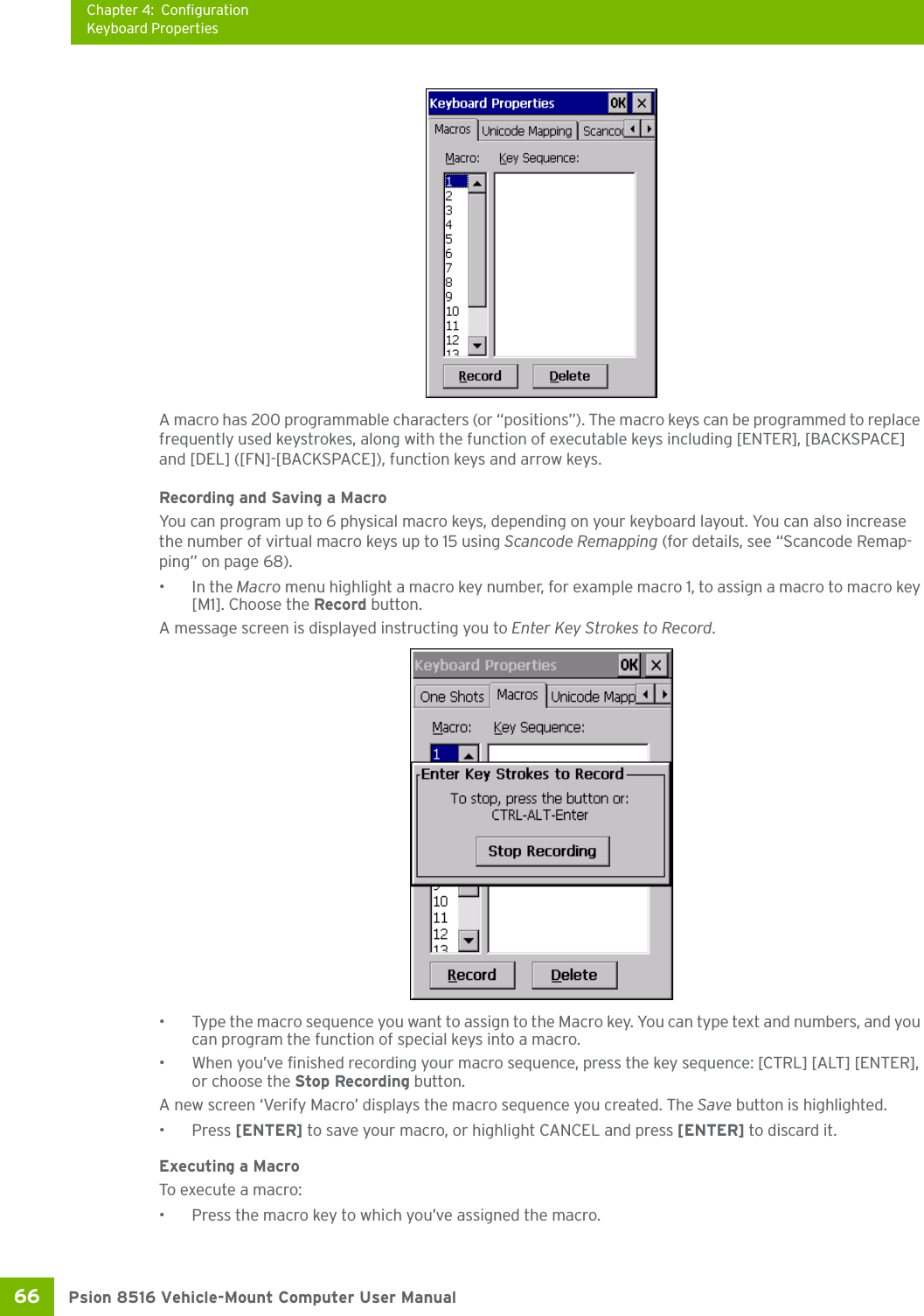 Chapter 4: ConfigurationKeyboard PropertiesPsion 8516 Vehicle-Mount Computer User Manual66 A macro has 200 programmable characters (or “positions”). The macro keys can be programmed to replace frequently used keystrokes, along with the function of executable keys including [ENTER], [BACKSPACE] and [DEL] ([FN]-[BACKSPACE]), function keys and arrow keys. Recording and Saving a MacroYou can program up to 6 physical macro keys, depending on your keyboard layout. You can also increase the number of virtual macro keys up to 15 using Scancode Remapping (for details, see “Scancode Remap-ping” on page 68). •In the Macro menu highlight a macro key number, for example macro 1, to assign a macro to macro key [M1]. Choose the Record button. A message screen is displayed instructing you to Enter Key Strokes to Record.• Type the macro sequence you want to assign to the Macro key. You can type text and numbers, and you can program the function of special keys into a macro.• When you’ve finished recording your macro sequence, press the key sequence: [CTRL] [ALT] [ENTER], or choose the Stop Recording button.A new screen ‘Verify Macro’ displays the macro sequence you created. The Save button is highlighted. •Press [ENTER] to save your macro, or highlight CANCEL and press [ENTER] to discard it.Executing a MacroTo execute a macro:• Press the macro key to which you’ve assigned the macro. 