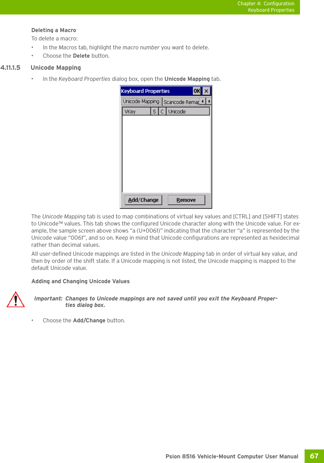 Chapter 4: ConfigurationKeyboard Properties67 Psion 8516 Vehicle-Mount Computer User ManualDeleting a MacroTo delete a macro:•In the Macros tab, highlight the macro number you want to delete.• Choose the Delete button.4.11.1.5 Unicode Mapping•In the Keyboard Properties dialog box, open the Unicode Mapping tab.The Unicode Mapping tab is used to map combinations of virtual key values and [CTRL] and [SHIFT] states to Unicode™ values. This tab shows the configured Unicode character along with the Unicode value. For ex-ample, the sample screen above shows “a (U+0061)” indicating that the character “a” is represented by the Unicode value “0061”, and so on. Keep in mind that Unicode configurations are represented as hexidecimal rather than decimal values.All user-defined Unicode mappings are listed in the Unicode Mapping tab in order of virtual key value, and then by order of the shift state. If a Unicode mapping is not listed, the Unicode mapping is mapped to the default Unicode value.Adding and Changing Unicode Values• Choose the Add/Change button.Important: Changes to Unicode mappings are not saved until you exit the Keyboard Proper-ties dialog box.