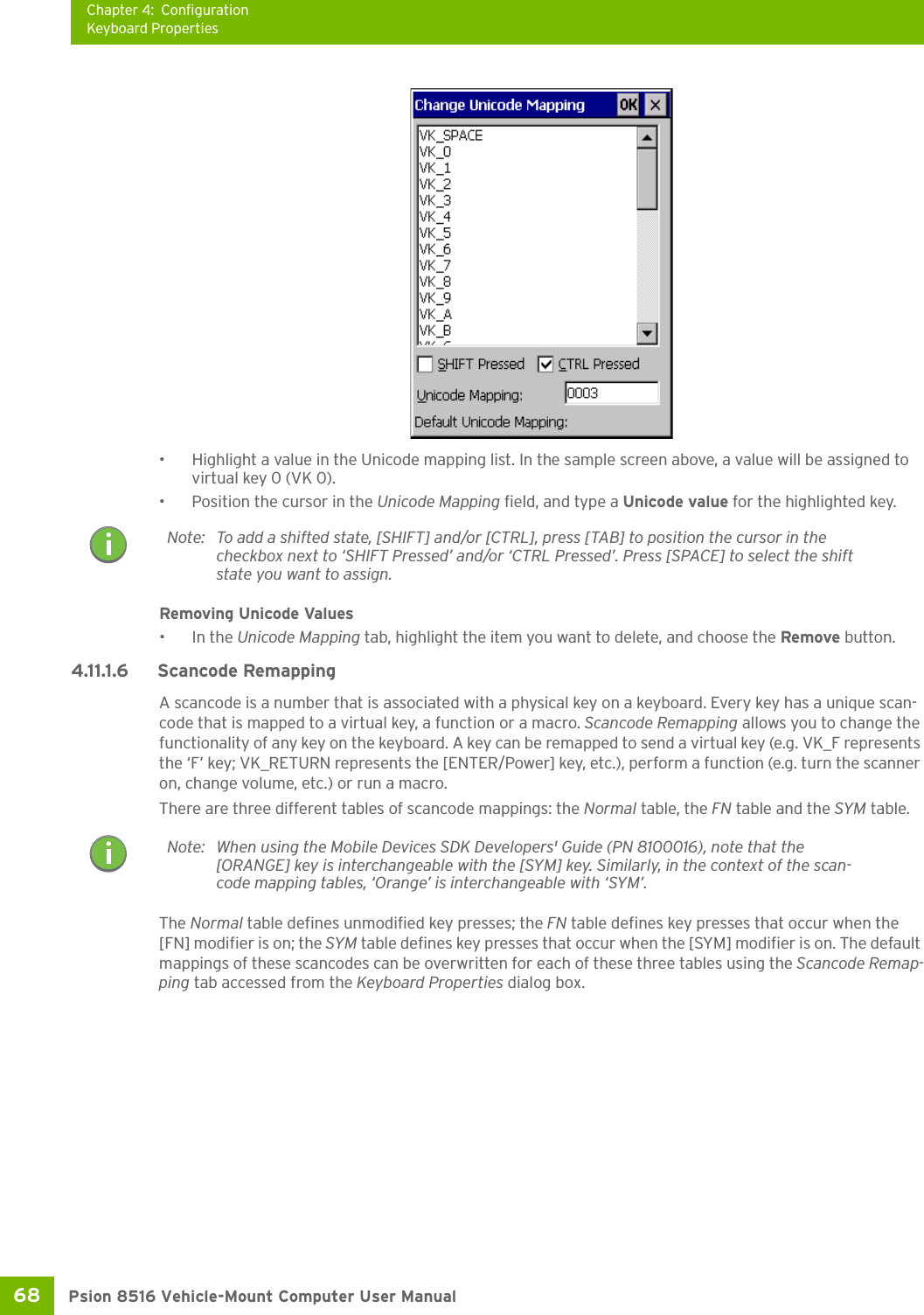 Chapter 4: ConfigurationKeyboard PropertiesPsion 8516 Vehicle-Mount Computer User Manual68 • Highlight a value in the Unicode mapping list. In the sample screen above, a value will be assigned to virtual key 0 (VK 0).• Position the cursor in the Unicode Mapping field, and type a Unicode value for the highlighted key.Removing Unicode Values•In the Unicode Mapping tab, highlight the item you want to delete, and choose the Remove button.4.11.1.6 Scancode RemappingA scancode is a number that is associated with a physical key on a keyboard. Every key has a unique scan-code that is mapped to a virtual key, a function or a macro. Scancode Remapping allows you to change the functionality of any key on the keyboard. A key can be remapped to send a virtual key (e.g. VK_F represents the ‘F’ key; VK_RETURN represents the [ENTER/Power] key, etc.), perform a function (e.g. turn the scanner on, change volume, etc.) or run a macro.There are three different tables of scancode mappings: the Normal table, the FN table and the SYM table.The Normal table defines unmodified key presses; the FN table defines key presses that occur when the [FN] modifier is on; the SYM table defines key presses that occur when the [SYM] modifier is on. The default mappings of these scancodes can be overwritten for each of these three tables using the Scancode Remap-ping tab accessed from the Keyboard Properties dialog box.Note: To add a shifted state, [SHIFT] and/or [CTRL], press [TAB] to position the cursor in the checkbox next to ‘SHIFT Pressed’ and/or ‘CTRL Pressed’. Press [SPACE] to select the shift state you want to assign.Note: When using the Mobile Devices SDK Developers&apos; Guide (PN 8100016), note that the [ORANGE] key is interchangeable with the [SYM] key. Similarly, in the context of the scan-code mapping tables, ‘Orange’ is interchangeable with ‘SYM’.