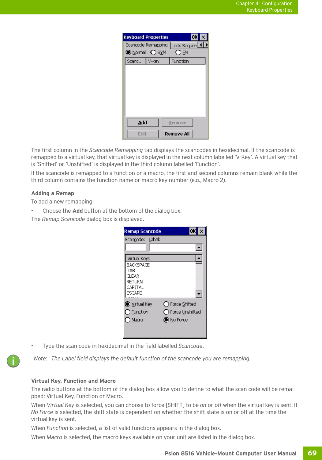 Chapter 4: ConfigurationKeyboard Properties69 Psion 8516 Vehicle-Mount Computer User ManualThe first column in the Scancode Remapping tab displays the scancodes in hexidecimal. If the scancode is remapped to a virtual key, that virtual key is displayed in the next column labelled ‘V-Key’. A virtual key that is ‘Shifted’ or ‘Unshifted’ is displayed in the third column labelled ‘Function’. If the scancode is remapped to a function or a macro, the first and second columns remain blank while the third column contains the function name or macro key number (e.g., Macro 2).Adding a RemapTo add a new remapping:• Choose the Add button at the bottom of the dialog box.The Remap Scancode dialog box is displayed.• Type the scan code in hexidecimal in the field labelled Scancode.Virtual Key, Function and MacroThe radio buttons at the bottom of the dialog box allow you to define to what the scan code will be rema-pped: Virtual Key, Function or Macro. When Virtual Key is selected, you can choose to force [SHIFT] to be on or off when the virtual key is sent. If No Force is selected, the shift state is dependent on whether the shift state is on or off at the time the virtual key is sent.When Function is selected, a list of valid functions appears in the dialog box. When Macro is selected, the macro keys available on your unit are listed in the dialog box.Note: The Label field displays the default function of the scancode you are remapping.