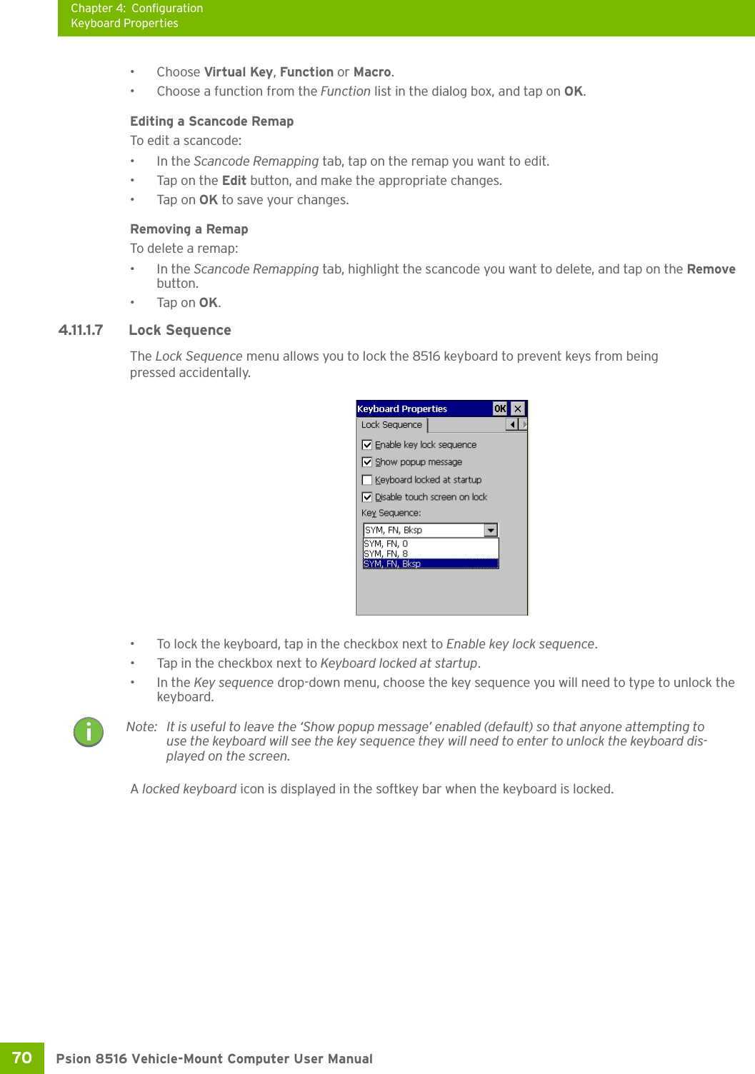 Chapter 4: ConfigurationKeyboard PropertiesPsion 8516 Vehicle-Mount Computer User Manual70 •Choose Virtual Key, Function or Macro.• Choose a function from the Function list in the dialog box, and tap on OK.Editing a Scancode RemapTo edit a scancode:•In the Scancode Remapping tab, tap on the remap you want to edit.• Tap on the Edit button, and make the appropriate changes.•Tap on OK to save your changes.Removing a RemapTo delete a remap:•In the Scancode Remapping tab, highlight the scancode you want to delete, and tap on the Remove button.•Tap on OK.4.11.1.7 Lock SequenceThe Lock Sequence menu allows you to lock the 8516 keyboard to prevent keys from being pressed accidentally.• To lock the keyboard, tap in the checkbox next to Enable key lock sequence.• Tap in the checkbox next to Keyboard locked at startup.•In the Key sequence drop-down menu, choose the key sequence you will need to type to unlock the keyboard.A locked keyboard icon is displayed in the softkey bar when the keyboard is locked.Note: It is useful to leave the ‘Show popup message’ enabled (default) so that anyone attempting to use the keyboard will see the key sequence they will need to enter to unlock the keyboard dis-played on the screen.