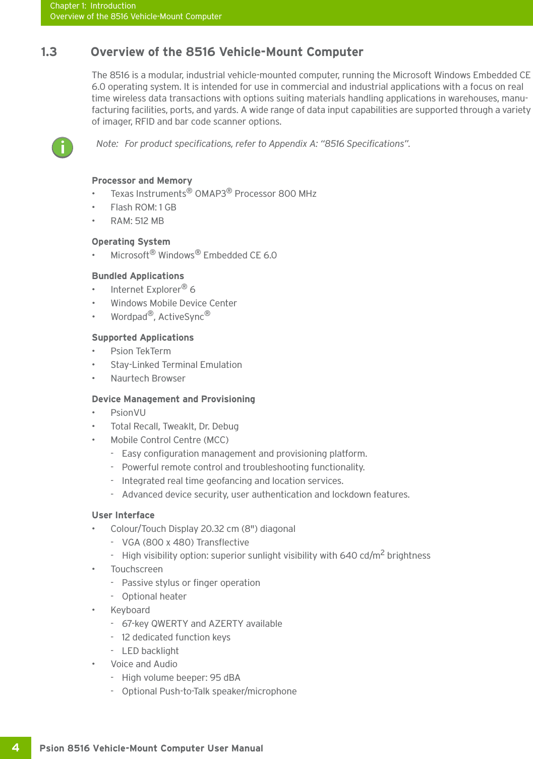 Chapter 1: IntroductionOverview of the 8516 Vehicle-Mount ComputerPsion 8516 Vehicle-Mount Computer User Manual4 1.3 Overview of the 8516 Vehicle-Mount ComputerThe 8516 is a modular, industrial vehicle-mounted computer, running the Microsoft Windows Embedded CE 6.0 operating system. It is intended for use in commercial and industrial applications with a focus on real time wireless data transactions with options suiting materials handling applications in warehouses, manu-facturing facilities, ports, and yards. A wide range of data input capabilities are supported through a variety of imager, RFID and bar code scanner options. Processor and Memory•Texas Instruments® OMAP3® Processor 800 MHz•Flash ROM: 1 GB•RAM: 512 MBOperating System•Microsoft® Windows® Embedded CE 6.0Bundled Applications• Internet Explorer® 6• Windows Mobile Device Center•Wordpad®, ActiveSync® Supported Applications•Psion TekTerm• Stay-Linked Terminal Emulation• Naurtech Browser Device Management and Provisioning•PsionVU• Total Recall, TweakIt, Dr. Debug• Mobile Control Centre (MCC)- Easy configuration management and provisioning platform.- Powerful remote control and troubleshooting functionality.- Integrated real time geofancing and location services.- Advanced device security, user authentication and lockdown features.User Interface• Colour/Touch Display 20.32 cm (8&quot;) diagonal- VGA (800 x 480) Transflective- High visibility option: superior sunlight visibility with 640 cd/m2 brightness•Touchscreen- Passive stylus or finger operation- Optional heater•Keyboard- 67-key QWERTY and AZERTY available- 12 dedicated function keys- LED backlight• Voice and Audio- High volume beeper: 95 dBA- Optional Push-to-Talk speaker/microphoneNote: For product specifications, refer to Appendix A: “8516 Specifications”.