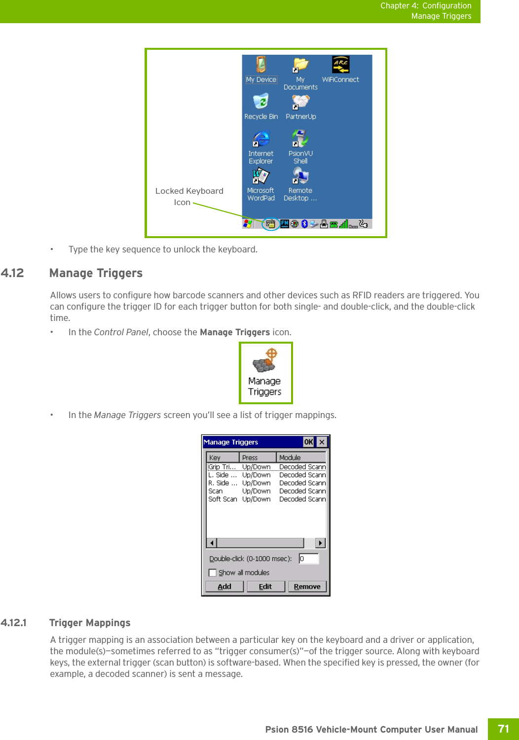 Chapter 4: ConfigurationManage Triggers71 Psion 8516 Vehicle-Mount Computer User Manual• Type the key sequence to unlock the keyboard.4.12 Manage TriggersAllows users to configure how barcode scanners and other devices such as RFID readers are triggered. You can configure the trigger ID for each trigger button for both single- and double-click, and the double-click time.•In the Control Panel, choose the Manage Triggers icon.•In the Manage Triggers screen you’ll see a list of trigger mappings.4.12.1 Trigger MappingsA trigger mapping is an association between a particular key on the keyboard and a driver or application, the module(s)—sometimes referred to as “trigger consumer(s)”—of the trigger source. Along with keyboard keys, the external trigger (scan button) is software-based. When the specified key is pressed, the owner (for example, a decoded scanner) is sent a message.Locked KeyboardIcon