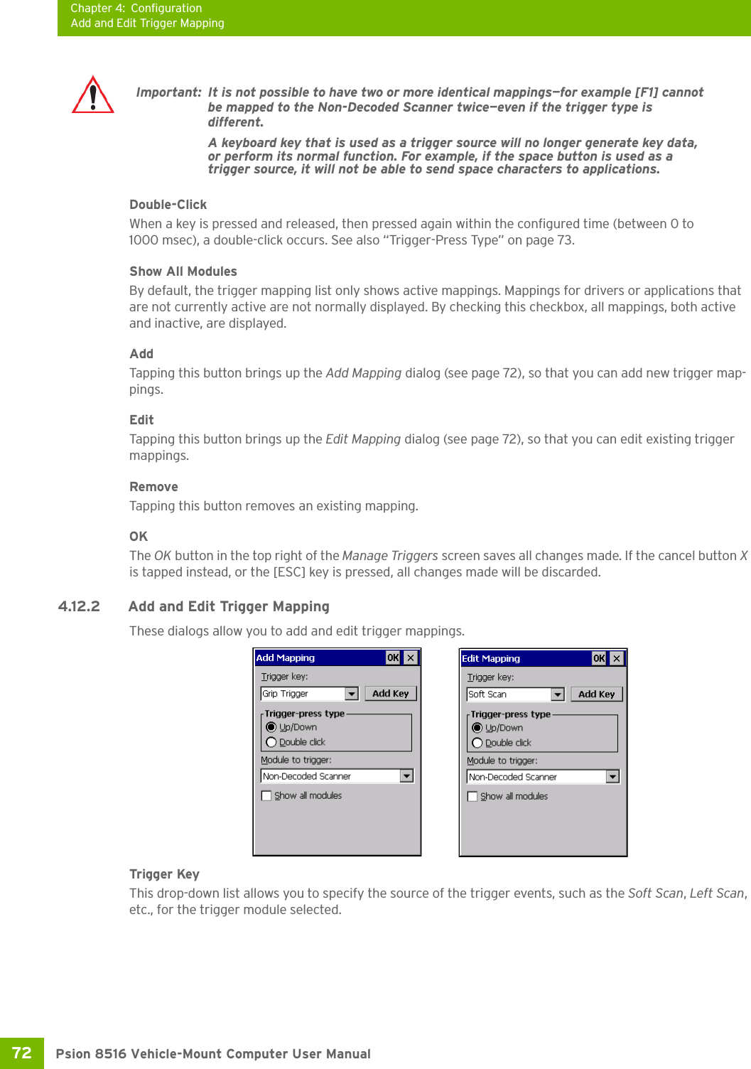 Chapter 4: ConfigurationAdd and Edit Trigger MappingPsion 8516 Vehicle-Mount Computer User Manual72 Double-ClickWhen a key is pressed and released, then pressed again within the configured time (between 0 to 1000 msec), a double-click occurs. See also “Trigger-Press Type” on page 73.Show All ModulesBy default, the trigger mapping list only shows active mappings. Mappings for drivers or applications that are not currently active are not normally displayed. By checking this checkbox, all mappings, both active and inactive, are displayed.AddTapping this button brings up the Add Mapping dialog (see page 72), so that you can add new trigger map-pings.EditTapping this button brings up the Edit Mapping dialog (see page 72), so that you can edit existing trigger mappings.RemoveTapping this button removes an existing mapping.OKThe OK button in the top right of the Manage Triggers screen saves all changes made. If the cancel button X is tapped instead, or the [ESC] key is pressed, all changes made will be discarded.4.12.2 Add and Edit Trigger MappingThese dialogs allow you to add and edit trigger mappings. Trigger KeyThis drop-down list allows you to specify the source of the trigger events, such as the Soft Scan, Left Scan, etc., for the trigger module selected.Important: It is not possible to have two or more identical mappings—for example [F1] cannot be mapped to the Non-Decoded Scanner twice—even if the trigger type is different.A keyboard key that is used as a trigger source will no longer generate key data, or perform its normal function. For example, if the space button is used as a trigger source, it will not be able to send space characters to applications.