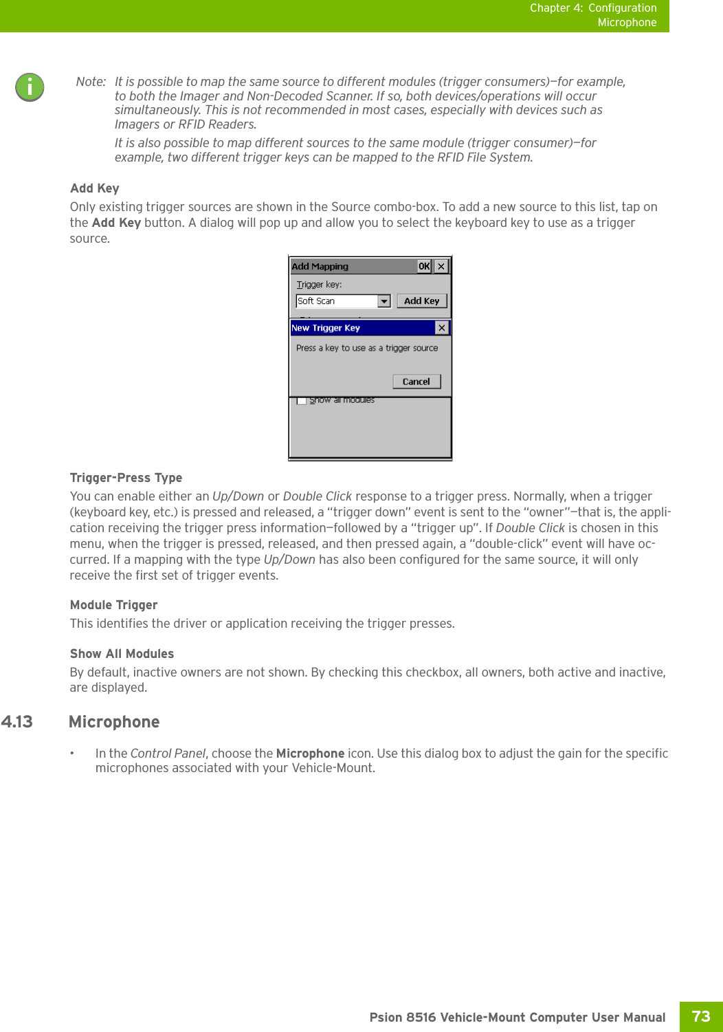 Chapter 4: ConfigurationMicrophone73 Psion 8516 Vehicle-Mount Computer User ManualAdd KeyOnly existing trigger sources are shown in the Source combo-box. To add a new source to this list, tap on the Add Key button. A dialog will pop up and allow you to select the keyboard key to use as a trigger source.Trigger-Press Type You can enable either an Up/Down or Double Click response to a trigger press. Normally, when a trigger (keyboard key, etc.) is pressed and released, a “trigger down” event is sent to the “owner”—that is, the appli-cation receiving the trigger press information—followed by a “trigger up”. If Double Click is chosen in this menu, when the trigger is pressed, released, and then pressed again, a “double-click” event will have oc-curred. If a mapping with the type Up/Down has also been configured for the same source, it will only receive the first set of trigger events.Module TriggerThis identifies the driver or application receiving the trigger presses.Show All ModulesBy default, inactive owners are not shown. By checking this checkbox, all owners, both active and inactive, are displayed.4.13 Microphone •In the Control Panel, choose the Microphone icon. Use this dialog box to adjust the gain for the specific microphones associated with your Vehicle-Mount.Note: It is possible to map the same source to different modules (trigger consumers)—for example, to both the Imager and Non-Decoded Scanner. If so, both devices/operations will occur simultaneously. This is not recommended in most cases, especially with devices such as Imagers or RFID Readers.It is also possible to map different sources to the same module (trigger consumer)—for example, two different trigger keys can be mapped to the RFID File System.