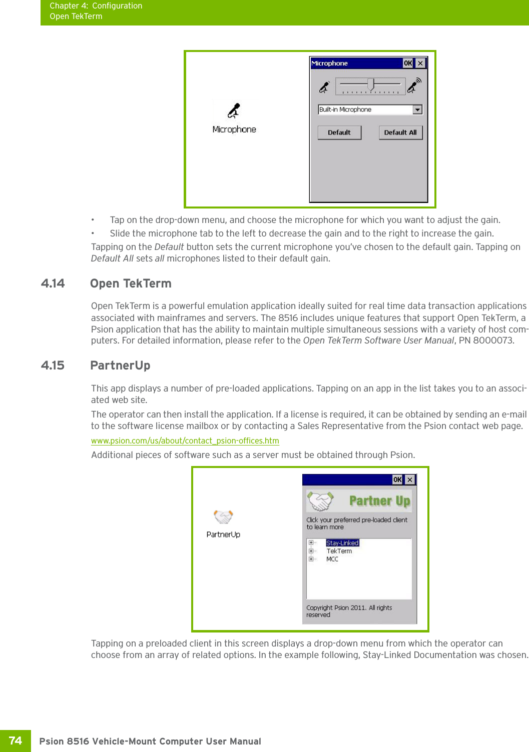 Chapter 4: ConfigurationOpen TekTermPsion 8516 Vehicle-Mount Computer User Manual74 • Tap on the drop-down menu, and choose the microphone for which you want to adjust the gain.• Slide the microphone tab to the left to decrease the gain and to the right to increase the gain. Tapping on the Default button sets the current microphone you’ve chosen to the default gain. Tapping on Default All sets all microphones listed to their default gain.4.14 Open TekTermOpen TekTerm is a powerful emulation application ideally suited for real time data transaction applications associated with mainframes and servers. The 8516 includes unique features that support Open TekTerm, a Psion application that has the ability to maintain multiple simultaneous sessions with a variety of host com-puters. For detailed information, please refer to the Open TekTerm Software User Manual, PN 8000073.4.15 PartnerUpThis app displays a number of pre-loaded applications. Tapping on an app in the list takes you to an associ-ated web site.The operator can then install the application. If a license is required, it can be obtained by sending an e-mail to the software license mailbox or by contacting a Sales Representative from the Psion contact web page.www.psion.com/us/about/contact_psion-offices.htmAdditional pieces of software such as a server must be obtained through Psion.Tapping on a preloaded client in this screen displays a drop-down menu from which the operator can choose from an array of related options. In the example following, Stay-Linked Documentation was chosen.