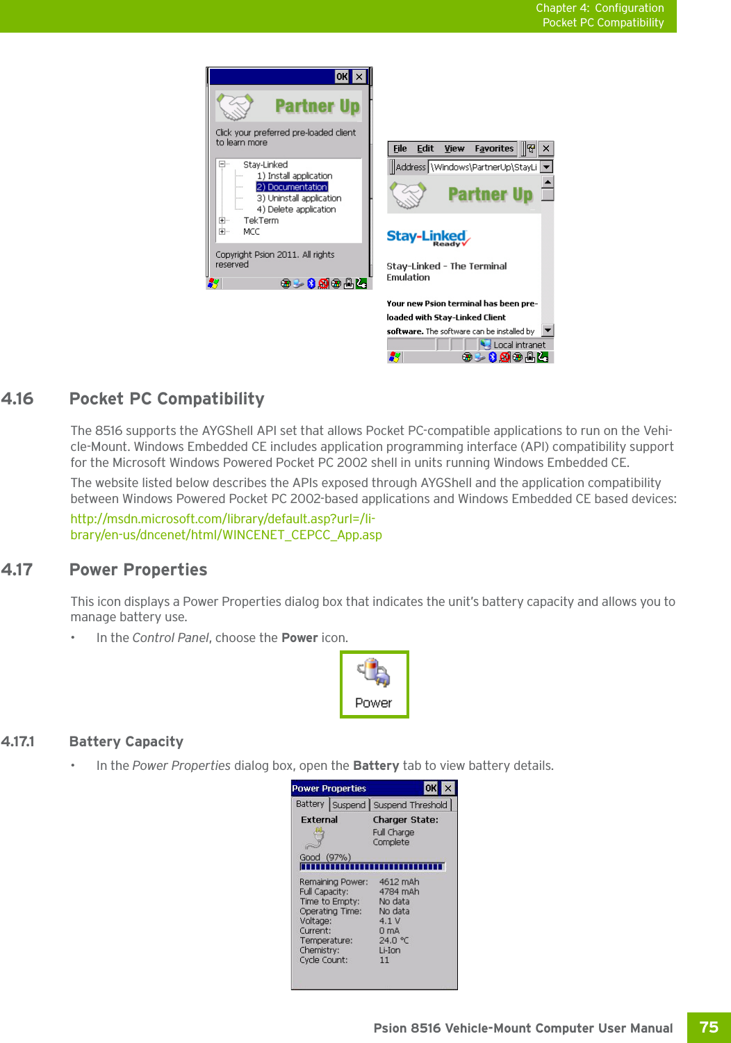 Chapter 4: ConfigurationPocket PC Compatibility75 Psion 8516 Vehicle-Mount Computer User Manual4.16 Pocket PC CompatibilityThe 8516 supports the AYGShell API set that allows Pocket PC-compatible applications to run on the Vehi-cle-Mount. Windows Embedded CE includes application programming interface (API) compatibility support for the Microsoft Windows Powered Pocket PC 2002 shell in units running Windows Embedded CE. The website listed below describes the APIs exposed through AYGShell and the application compatibility between Windows Powered Pocket PC 2002-based applications and Windows Embedded CE based devices:http://msdn.microsoft.com/library/default.asp?url=/li-brary/en-us/dncenet/html/WINCENET_CEPCC_App.asp4.17 Power PropertiesThis icon displays a Power Properties dialog box that indicates the unit’s battery capacity and allows you to manage battery use.•In the Control Panel, choose the Power icon.4.17.1 Battery Capacity•In the Power Properties dialog box, open the Battery tab to view battery details. 