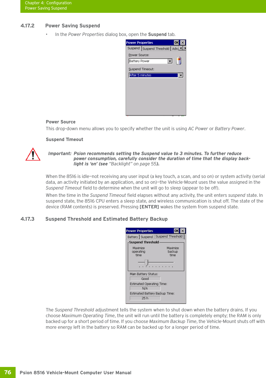 Chapter 4: ConfigurationPower Saving SuspendPsion 8516 Vehicle-Mount Computer User Manual76 4.17.2 Power Saving Suspend•In the Power Properties dialog box, open the Suspend tab.Power SourceThis drop-down menu allows you to specify whether the unit is using AC Power or Battery Power.Suspend TimeoutWhen the 8516 is idle—not receiving any user input (a key touch, a scan, and so on) or system activity (serial data, an activity initiated by an application, and so on)—the Vehicle-Mount uses the value assigned in the Suspend Timeout field to determine when the unit will go to sleep (appear to be off). When the time in the Suspend Timeout field elapses without any activity, the unit enters suspend state. In suspend state, the 8516 CPU enters a sleep state, and wireless communication is shut off. The state of the device (RAM contents) is preserved. Pressing [ENTER] wakes the system from suspend state. 4.17.3 Suspend Threshold and Estimated Battery BackupThe Suspend Threshold adjustment tells the system when to shut down when the battery drains. If you choose Maximum Operating Time, the unit will run until the battery is completely empty; the RAM is only backed up for a short period of time. If you choose Maximum Backup Time, the Vehicle-Mount shuts off with more energy left in the battery so RAM can be backed up for a longer period of time.Important: Psion recommends setting the Suspend value to 3 minutes. To further reduce power consumption, carefully consider the duration of time that the display back-light is ‘on’ (see “Backlight” on page 55).