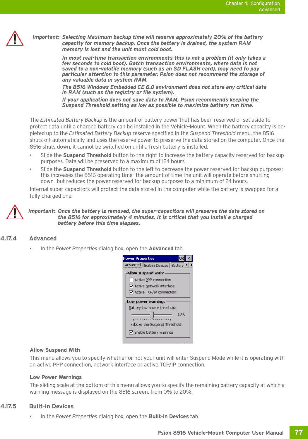 Chapter 4: ConfigurationAdvanced77 Psion 8516 Vehicle-Mount Computer User ManualThe Estimated Battery Backup is the amount of battery power that has been reserved or set aside to protect data until a charged battery can be installed in the Vehicle-Mount. When the battery capacity is de-pleted up to the Estimated Battery Backup reserve specified in the Suspend Threshold menu, the 8516 shuts off automatically and uses the reserve power to preserve the data stored on the computer. Once the 8516 shuts down, it cannot be switched on until a fresh battery is installed.• Slide the Suspend Threshold button to the right to increase the battery capacity reserved for backup purposes. Data will be preserved to a maximum of 124 hours.• Slide the Suspend Threshold button to the left to decrease the power reserved for backup purposes; this increases the 8516 operating time—the amount of time the unit will operate before shutting down—but reduces the power reserved for backup purposes to a minimum of 24 hours. Internal super-capacitors will protect the data stored in the computer while the battery is swapped for a fully charged one. 4.17.4 Advanced •In the Power Properties dialog box, open the Advanced tab.Allow Suspend WithThis menu allows you to specify whether or not your unit will enter Suspend Mode while it is operating with an active PPP connection, network interface or active TCP/IP connection.Low Power WarningsThe sliding scale at the bottom of this menu allows you to specify the remaining battery capacity at which a warning message is displayed on the 8516 screen, from 0% to 20%.4.17.5 Built-in Devices•In the Power Properties dialog box, open the Built-in Devices tab.Important: Selecting Maximum backup time will reserve approximately 20% of the battery capacity for memory backup. Once the battery is drained, the system RAM memory is lost and the unit must cold boot.In most real-time transaction environments this is not a problem (it only takes a few seconds to cold boot). Batch transaction environments, where data is not saved to a non-volatile memory (such as an SD FLASH card), may need to pay particular attention to this parameter. Psion does not recommend the storage of any valuable data in system RAM.The 8516 Windows Embedded CE 6.0 environment does not store any critical data in RAM (such as the registry or file system). If your application does not save data to RAM, Psion recommends keeping the Suspend Threshold setting as low as possible to maximize battery run time.Important: Once the battery is removed, the super-capacitors will preserve the data stored on the 8516 for approximately 4 minutes. It is critical that you install a charged battery before this time elapses.