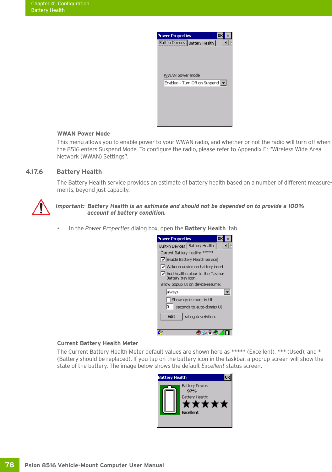 Chapter 4: ConfigurationBattery HealthPsion 8516 Vehicle-Mount Computer User Manual78 WWAN Power ModeThis menu allows you to enable power to your WWAN radio, and whether or not the radio will turn off when the 8516 enters Suspend Mode. To configure the radio, please refer to Appendix E: “Wireless Wide Area Network (WWAN) Settings”.4.17.6 Battery HealthThe Battery Health service provides an estimate of battery health based on a number of different measure-ments, beyond just capacity. •In the Power Properties dialog box, open the Battery Health  tab.Current Battery Health MeterThe Current Battery Health Meter default values are shown here as ***** (Excellent), *** (Used), and * (Battery should be replaced). If you tap on the battery icon in the taskbar, a pop-up screen will show the state of the battery. The image below shows the default Excellent status screen.Important: Battery Health is an estimate and should not be depended on to provide a 100% account of battery condition.