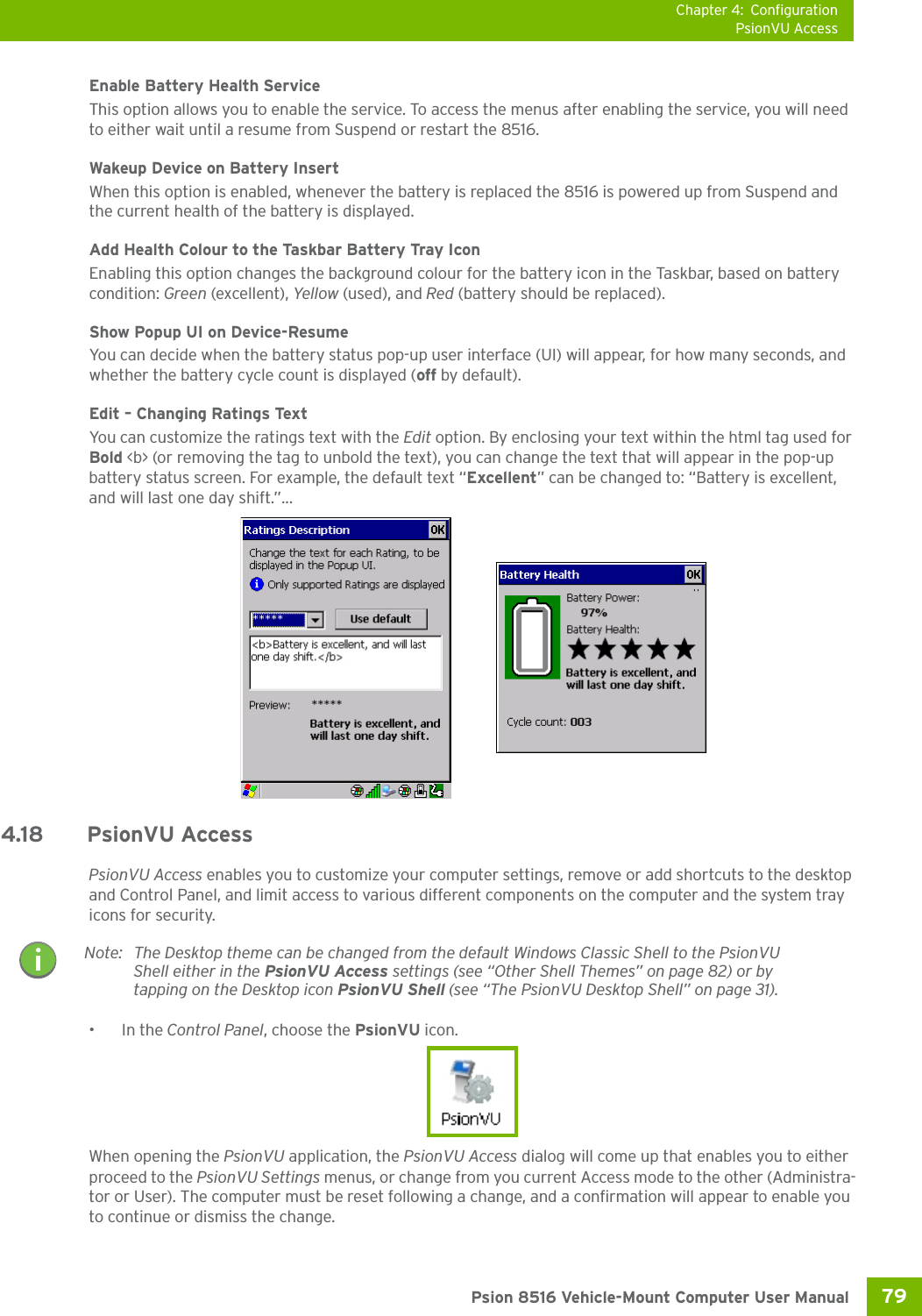 Chapter 4: ConfigurationPsionVU Access79 Psion 8516 Vehicle-Mount Computer User ManualEnable Battery Health ServiceThis option allows you to enable the service. To access the menus after enabling the service, you will need to either wait until a resume from Suspend or restart the 8516.Wakeup Device on Battery InsertWhen this option is enabled, whenever the battery is replaced the 8516 is powered up from Suspend and the current health of the battery is displayed. Add Health Colour to the Taskbar Battery Tray IconEnabling this option changes the background colour for the battery icon in the Taskbar, based on battery condition: Green (excellent), Yellow (used), and Red (battery should be replaced).Show Popup UI on Device-ResumeYou can decide when the battery status pop-up user interface (UI) will appear, for how many seconds, and whether the battery cycle count is displayed (off by default).Edit – Changing Ratings TextYou can customize the ratings text with the Edit option. By enclosing your text within the html tag used for Bold &lt;b&gt; (or removing the tag to unbold the text), you can change the text that will appear in the pop-up battery status screen. For example, the default text “Excellent” can be changed to: “Battery is excellent, and will last one day shift.”...4.18 PsionVU AccessPsionVU Access enables you to customize your computer settings, remove or add shortcuts to the desktop and Control Panel, and limit access to various different components on the computer and the system tray icons for security. •In the Control Panel, choose the PsionVU icon.When opening the PsionVU application, the PsionVU Access dialog will come up that enables you to either proceed to the PsionVU Settings menus, or change from you current Access mode to the other (Administra-tor or User). The computer must be reset following a change, and a confirmation will appear to enable you to continue or dismiss the change.Note: The Desktop theme can be changed from the default Windows Classic Shell to the PsionVU Shell either in the PsionVU Access settings (see “Other Shell Themes” on page 82) or by tapping on the Desktop icon PsionVU Shell (see “The PsionVU Desktop Shell” on page 31). 