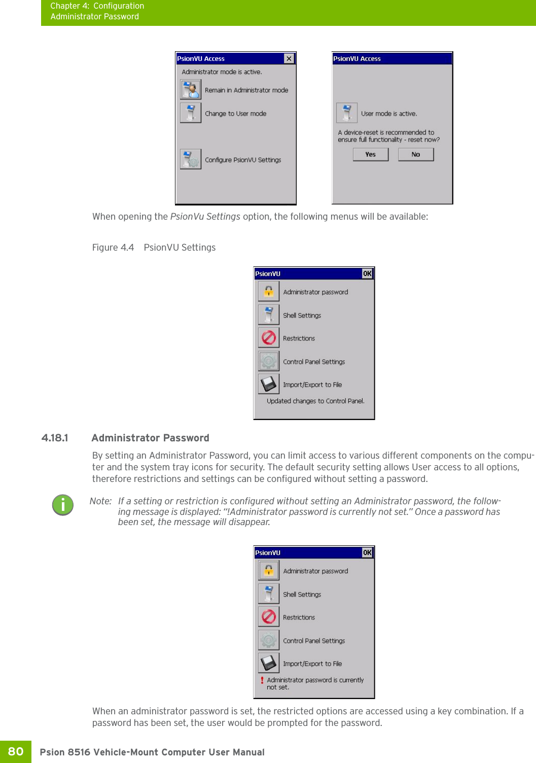 Chapter 4: ConfigurationAdministrator PasswordPsion 8516 Vehicle-Mount Computer User Manual80 When opening the PsionVu Settings option, the following menus will be available:Figure 4.4  PsionVU Settings4.18.1 Administrator PasswordBy setting an Administrator Password, you can limit access to various different components on the compu-ter and the system tray icons for security. The default security setting allows User access to all options, therefore restrictions and settings can be configured without setting a password.When an administrator password is set, the restricted options are accessed using a key combination. If a password has been set, the user would be prompted for the password. Note: If a setting or restriction is configured without setting an Administrator password, the follow-ing message is displayed: “!Administrator password is currently not set.” Once a password has been set, the message will disappear. 