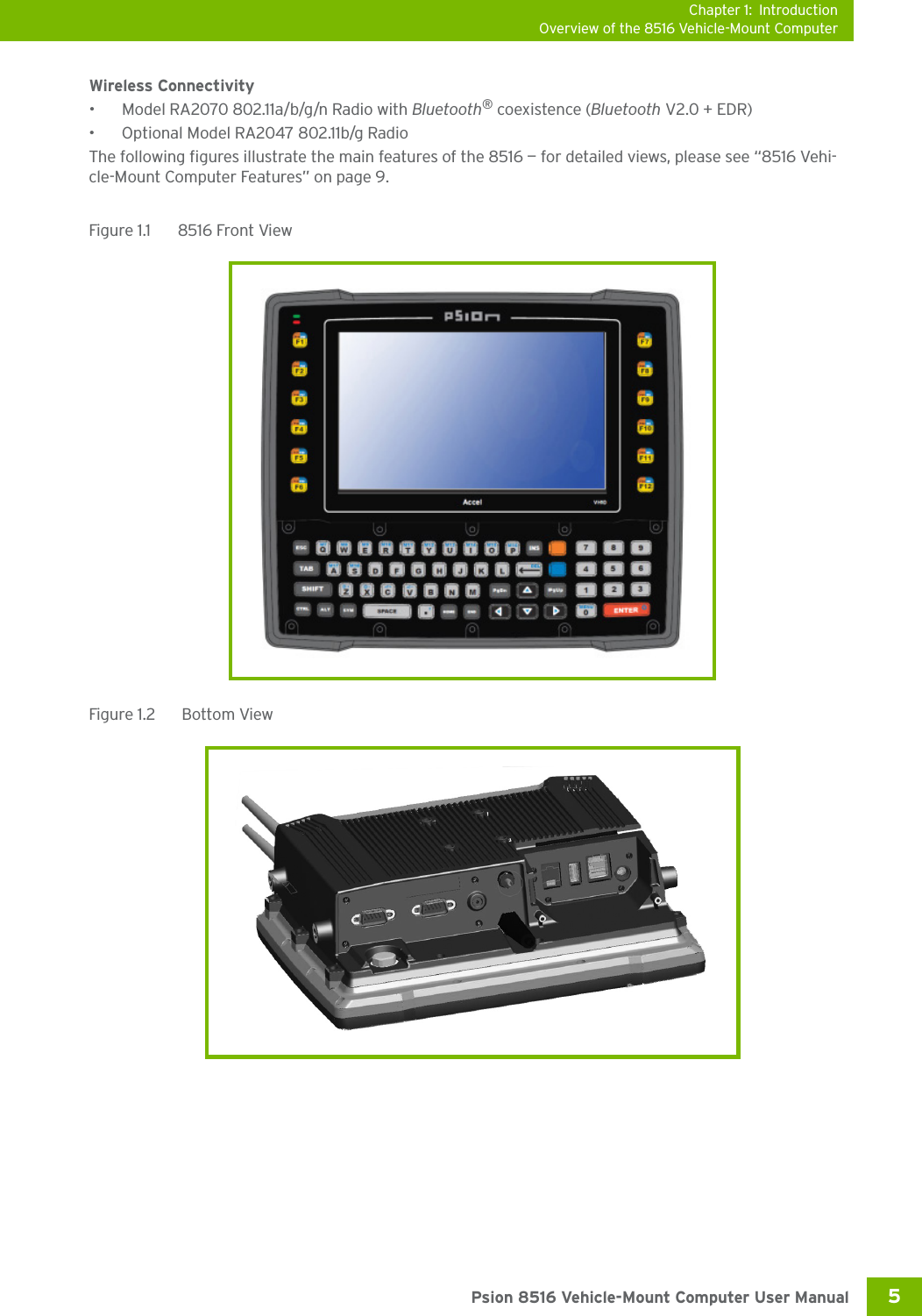 Chapter 1: IntroductionOverview of the 8516 Vehicle-Mount Computer5 Psion 8516 Vehicle-Mount Computer User ManualWireless Connectivity• Model RA2070 802.11a/b/g/n Radio with Bluetooth® coexistence (Bluetooth V2.0 + EDR)• Optional Model RA2047 802.11b/g RadioThe following figures illustrate the main features of the 8516 — for detailed views, please see “8516 Vehi-cle-Mount Computer Features” on page 9. Figure 1.1  8516 Front ViewFigure 1.2   Bottom View