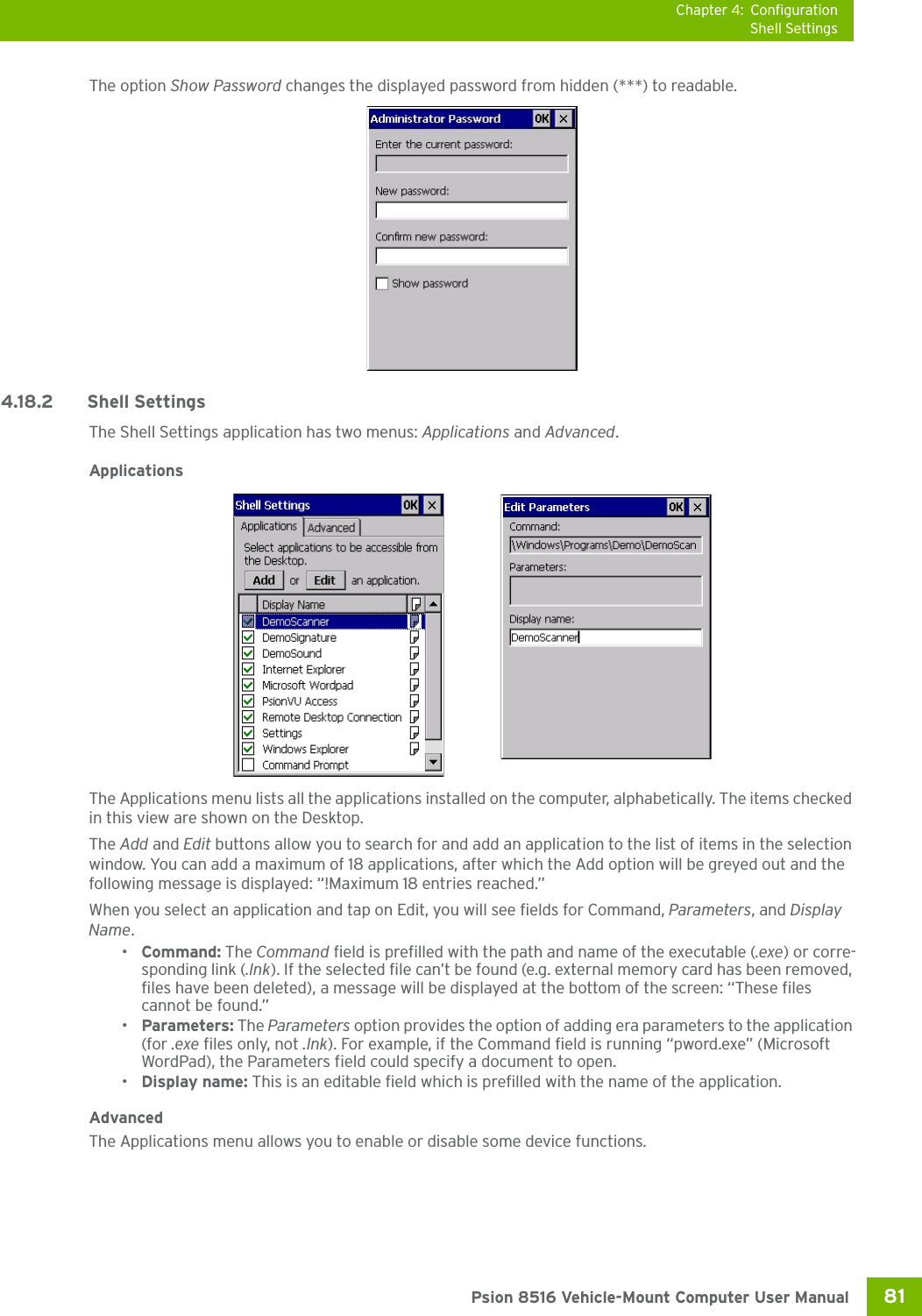 Chapter 4: ConfigurationShell Settings81 Psion 8516 Vehicle-Mount Computer User ManualThe option Show Password changes the displayed password from hidden (***) to readable. 4.18.2 Shell SettingsThe Shell Settings application has two menus: Applications and Advanced. ApplicationsThe Applications menu lists all the applications installed on the computer, alphabetically. The items checked in this view are shown on the Desktop.The Add and Edit buttons allow you to search for and add an application to the list of items in the selection window. You can add a maximum of 18 applications, after which the Add option will be greyed out and the following message is displayed: “!Maximum 18 entries reached.” When you select an application and tap on Edit, you will see fields for Command, Parameters, and Display Name.•Command: The Command field is prefilled with the path and name of the executable (.exe) or corre-sponding link (.lnk). If the selected file can’t be found (e.g. external memory card has been removed, files have been deleted), a message will be displayed at the bottom of the screen: “These files cannot be found.”•Parameters: The Parameters option provides the option of adding era parameters to the application (for .exe files only, not .lnk). For example, if the Command field is running “pword.exe” (Microsoft WordPad), the Parameters field could specify a document to open.•Display name: This is an editable field which is prefilled with the name of the application. AdvancedThe Applications menu allows you to enable or disable some device functions. 