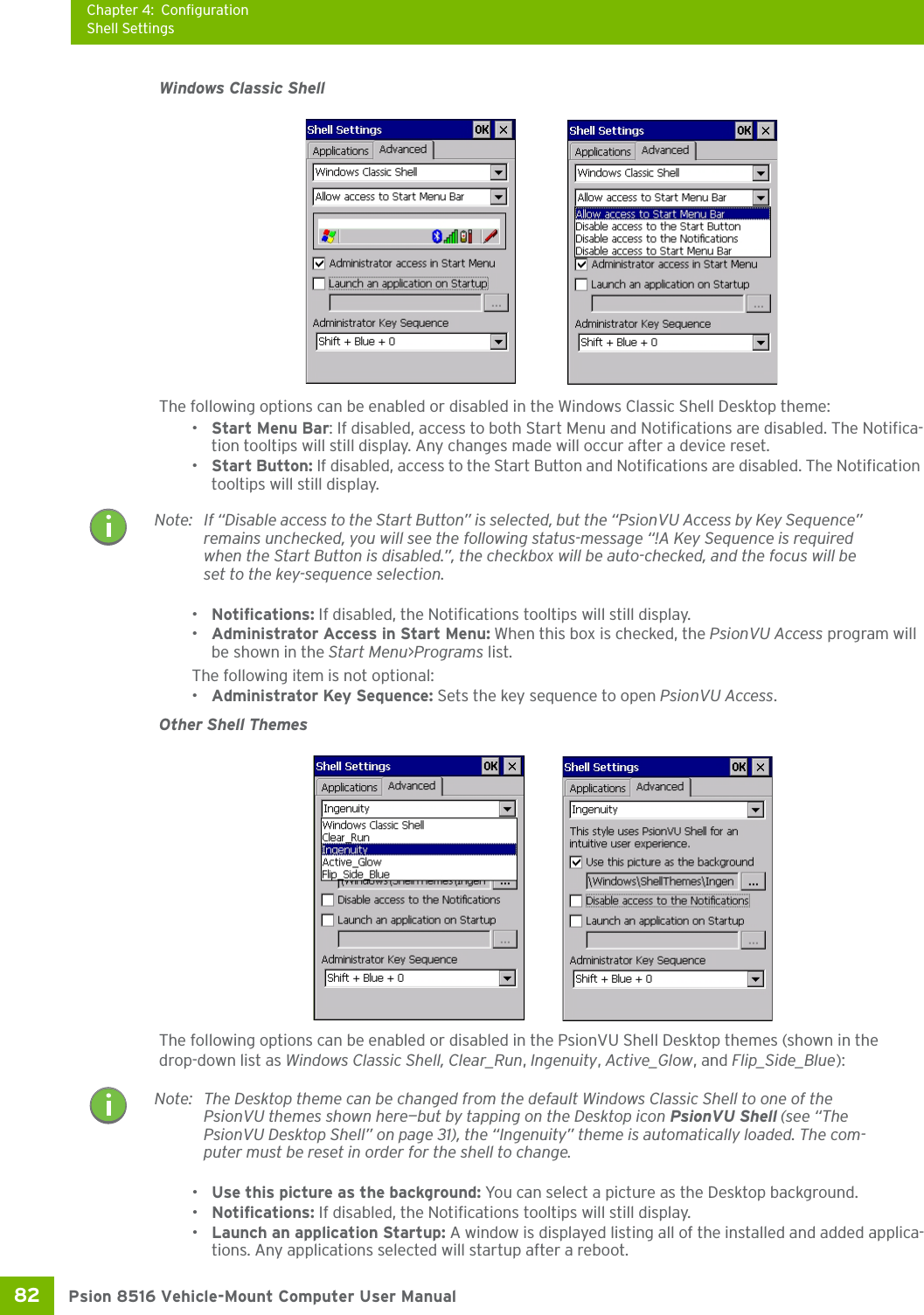 Chapter 4: ConfigurationShell SettingsPsion 8516 Vehicle-Mount Computer User Manual82 Windows Classic ShellThe following options can be enabled or disabled in the Windows Classic Shell Desktop theme:•Start Menu Bar: If disabled, access to both Start Menu and Notifications are disabled. The Notifica-tion tooltips will still display. Any changes made will occur after a device reset.•Start Button: If disabled, access to the Start Button and Notifications are disabled. The Notification tooltips will still display.•Notifications: If disabled, the Notifications tooltips will still display.•Administrator Access in Start Menu: When this box is checked, the PsionVU Access program will be shown in the Start Menu&gt;Programs list.The following item is not optional: •Administrator Key Sequence: Sets the key sequence to open PsionVU Access.Other Shell ThemesThe following options can be enabled or disabled in the PsionVU Shell Desktop themes (shown in the drop-down list as Windows Classic Shell, Clear_Run, Ingenuity, Active_Glow, and Flip_Side_Blue):•Use this picture as the background: You can select a picture as the Desktop background.•Notifications: If disabled, the Notifications tooltips will still display.•Launch an application Startup: A window is displayed listing all of the installed and added applica-tions. Any applications selected will startup after a reboot.Note: If “Disable access to the Start Button” is selected, but the “PsionVU Access by Key Sequence” remains unchecked, you will see the following status-message “!A Key Sequence is required when the Start Button is disabled.”, the checkbox will be auto-checked, and the focus will be set to the key-sequence selection. Note: The Desktop theme can be changed from the default Windows Classic Shell to one of the PsionVU themes shown here—but by tapping on the Desktop icon PsionVU Shell (see “The PsionVU Desktop Shell” on page 31), the “Ingenuity” theme is automatically loaded. The com-puter must be reset in order for the shell to change.