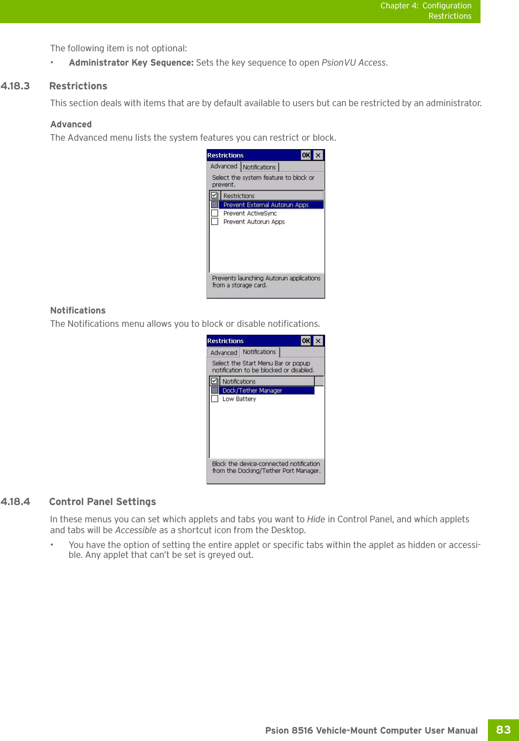 Chapter 4: ConfigurationRestrictions83 Psion 8516 Vehicle-Mount Computer User ManualThe following item is not optional: •Administrator Key Sequence: Sets the key sequence to open PsionVU Access.4.18.3 Restrictions This section deals with items that are by default available to users but can be restricted by an administrator.AdvancedThe Advanced menu lists the system features you can restrict or block. NotificationsThe Notifications menu allows you to block or disable notifications. 4.18.4 Control Panel SettingsIn these menus you can set which applets and tabs you want to Hide in Control Panel, and which applets and tabs will be Accessible as a shortcut icon from the Desktop.• You have the option of setting the entire applet or specific tabs within the applet as hidden or accessi-ble. Any applet that can’t be set is greyed out. 