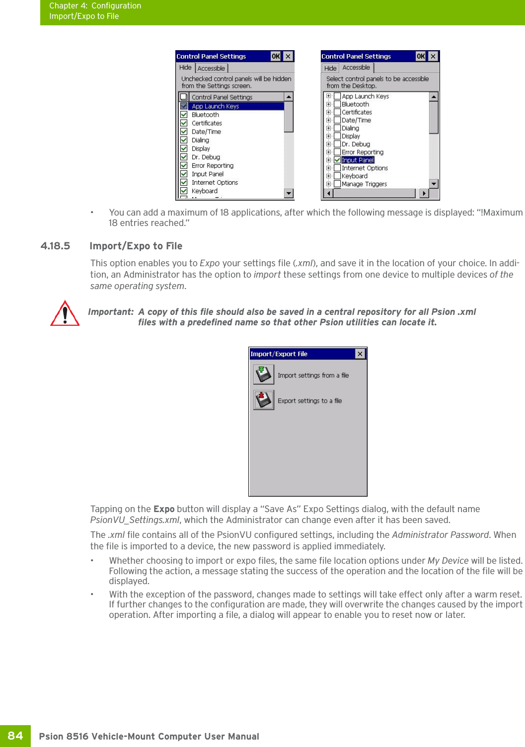 Chapter 4: ConfigurationImport/Expo to FilePsion 8516 Vehicle-Mount Computer User Manual84 • You can add a maximum of 18 applications, after which the following message is displayed: “!Maximum 18 entries reached.” 4.18.5 Import/Expo to FileThis option enables you to Expo your settings file (.xml), and save it in the location of your choice. In addi-tion, an Administrator has the option to import these settings from one device to multiple devices of the same operating system. Tapping on the Expo button will display a “Save As” Expo Settings dialog, with the default name PsionVU_Settings.xml, which the Administrator can change even after it has been saved.The .xml file contains all of the PsionVU configured settings, including the Administrator Password. When the file is imported to a device, the new password is applied immediately. • Whether choosing to import or expo files, the same file location options under My Device will be listed. Following the action, a message stating the success of the operation and the location of the file will be displayed.• With the exception of the password, changes made to settings will take effect only after a warm reset. If further changes to the configuration are made, they will overwrite the changes caused by the import operation. After importing a file, a dialog will appear to enable you to reset now or later.Important: A copy of this file should also be saved in a central repository for all Psion .xml files with a predefined name so that other Psion utilities can locate it. 