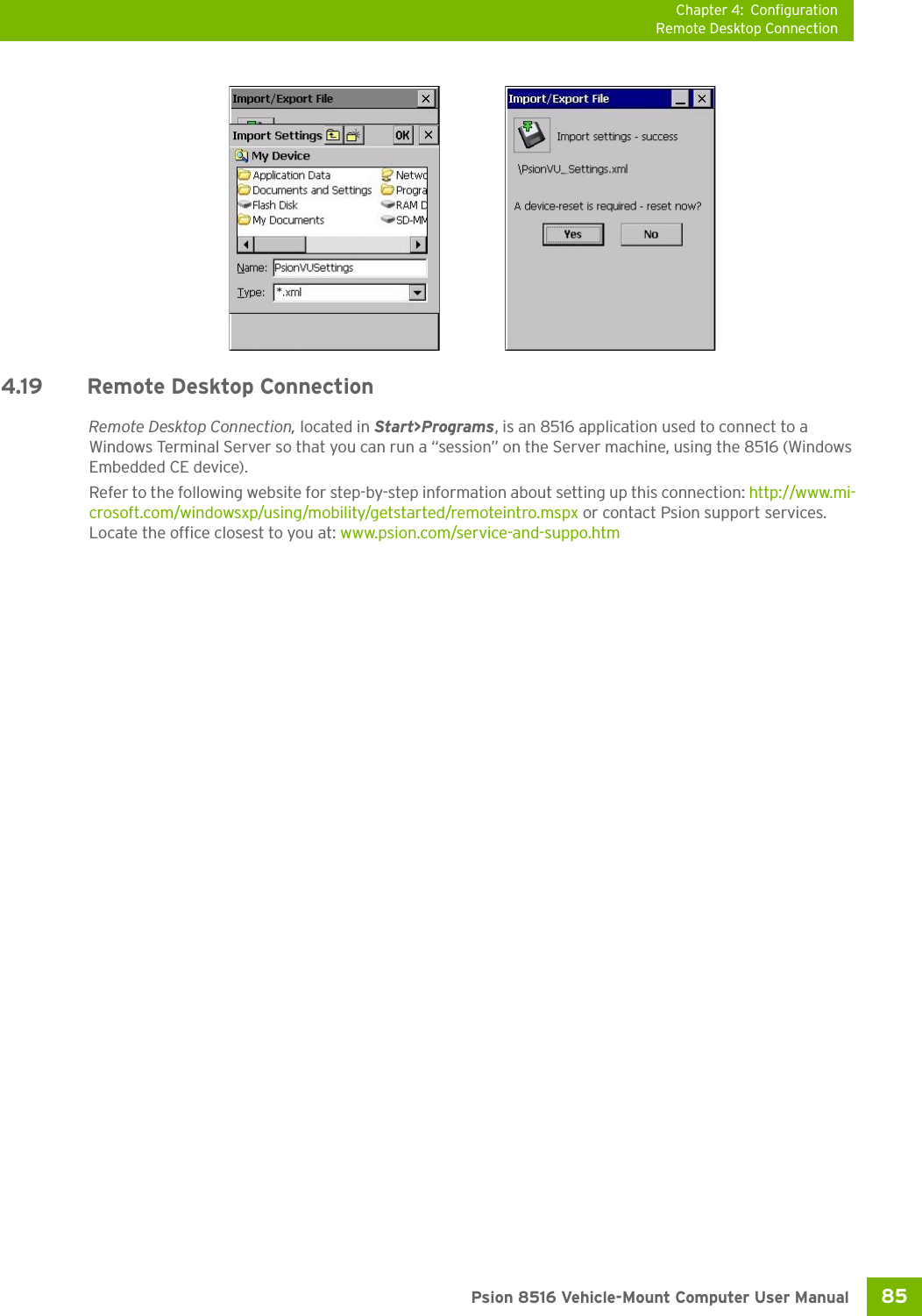 Chapter 4: ConfigurationRemote Desktop Connection85 Psion 8516 Vehicle-Mount Computer User Manual4.19 Remote Desktop Connection Remote Desktop Connection, located in Start&gt;Programs, is an 8516 application used to connect to a Windows Terminal Server so that you can run a “session” on the Server machine, using the 8516 (Windows Embedded CE device). Refer to the following website for step-by-step information about setting up this connection: http://www.mi-crosoft.com/windowsxp/using/mobility/getstarted/remoteintro.mspx or contact Psion support services. Locate the office closest to you at: www.psion.com/service-and-suppo.htm