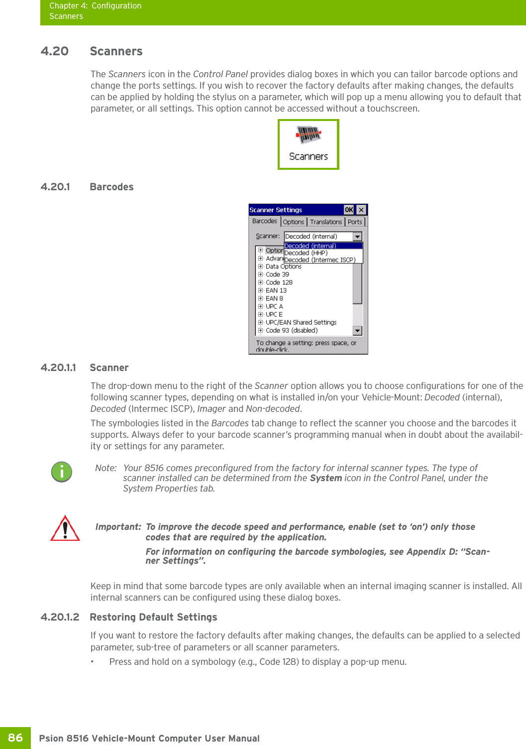 Chapter 4: ConfigurationScannersPsion 8516 Vehicle-Mount Computer User Manual86 4.20 ScannersThe Scanners icon in the Control Panel provides dialog boxes in which you can tailor barcode options and change the ports settings. If you wish to recover the factory defaults after making changes, the defaults can be applied by holding the stylus on a parameter, which will pop up a menu allowing you to default that parameter, or all settings. This option cannot be accessed without a touchscreen. 4.20.1 Barcodes 4.20.1.1 ScannerThe drop-down menu to the right of the Scanner option allows you to choose configurations for one of the following scanner types, depending on what is installed in/on your Vehicle-Mount: Decoded (internal), Decoded (Intermec ISCP), Imager and Non-decoded.The symbologies listed in the Barcodes tab change to reflect the scanner you choose and the barcodes it supports. Always defer to your barcode scanner’s programming manual when in doubt about the availabil-ity or settings for any parameter. Keep in mind that some barcode types are only available when an internal imaging scanner is installed. All internal scanners can be configured using these dialog boxes. 4.20.1.2 Restoring Default SettingsIf you want to restore the factory defaults after making changes, the defaults can be applied to a selected parameter, sub-tree of parameters or all scanner parameters. • Press and hold on a symbology (e.g., Code 128) to display a pop-up menu.Note: Your 8516 comes preconfigured from the factory for internal scanner types. The type of scanner installed can be determined from the System icon in the Control Panel, under the System Properties tab. Important: To improve the decode speed and performance, enable (set to ‘on’) only those codes that are required by the application.For information on configuring the barcode symbologies, see Appendix D: “Scan-ner Settings”.