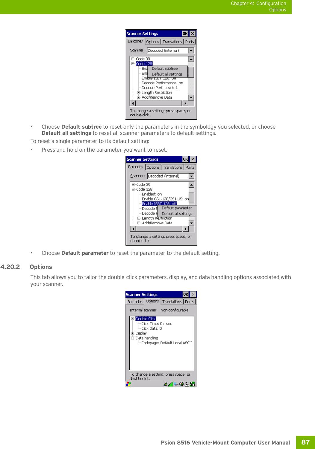 Chapter 4: ConfigurationOptions87 Psion 8516 Vehicle-Mount Computer User Manual•Choose Default subtree to reset only the parameters in the symbology you selected, or choose Default all settings to reset all scanner parameters to default settings.To reset a single parameter to its default setting:• Press and hold on the parameter you want to reset.•Choose Default parameter to reset the parameter to the default setting.4.20.2 Options This tab allows you to tailor the double-click parameters, display, and data handling options associated with your scanner.