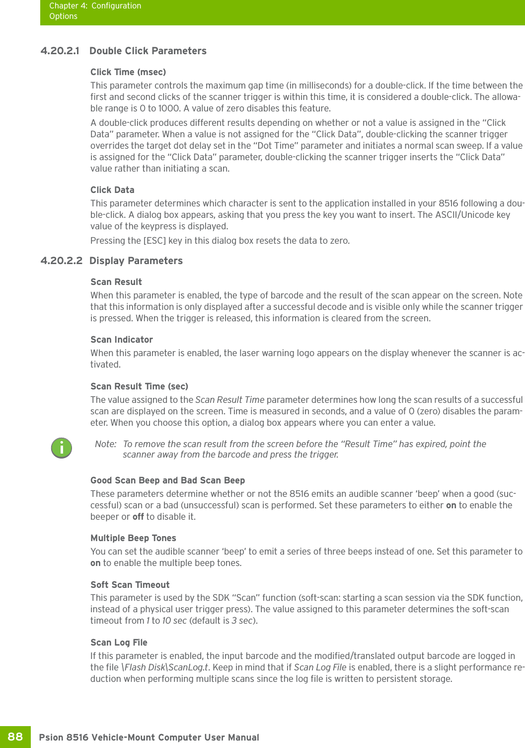 Chapter 4: ConfigurationOptionsPsion 8516 Vehicle-Mount Computer User Manual88 4.20.2.1 Double Click ParametersClick Time (msec)This parameter controls the maximum gap time (in milliseconds) for a double-click. If the time between the first and second clicks of the scanner trigger is within this time, it is considered a double-click. The allowa-ble range is 0 to 1000. A value of zero disables this feature.A double-click produces different results depending on whether or not a value is assigned in the “Click Data” parameter. When a value is not assigned for the “Click Data”, double-clicking the scanner trigger overrides the target dot delay set in the “Dot Time” parameter and initiates a normal scan sweep. If a value is assigned for the “Click Data” parameter, double-clicking the scanner trigger inserts the “Click Data” value rather than initiating a scan.Click DataThis parameter determines which character is sent to the application installed in your 8516 following a dou-ble-click. A dialog box appears, asking that you press the key you want to insert. The ASCII/Unicode key value of the keypress is displayed. Pressing the [ESC] key in this dialog box resets the data to zero.4.20.2.2 Display ParametersScan ResultWhen this parameter is enabled, the type of barcode and the result of the scan appear on the screen. Note that this information is only displayed after a successful decode and is visible only while the scanner trigger is pressed. When the trigger is released, this information is cleared from the screen.Scan IndicatorWhen this parameter is enabled, the laser warning logo appears on the display whenever the scanner is ac-tivated.Scan Result Time (sec)The value assigned to the Scan Result Time parameter determines how long the scan results of a successful scan are displayed on the screen. Time is measured in seconds, and a value of 0 (zero) disables the param-eter. When you choose this option, a dialog box appears where you can enter a value.Good Scan Beep and Bad Scan Beep These parameters determine whether or not the 8516 emits an audible scanner ‘beep’ when a good (suc-cessful) scan or a bad (unsuccessful) scan is performed. Set these parameters to either on to enable the beeper or off to disable it.Multiple Beep Tones You can set the audible scanner ‘beep’ to emit a series of three beeps instead of one. Set this parameter to on to enable the multiple beep tones.Soft Scan TimeoutThis parameter is used by the SDK “Scan” function (soft-scan: starting a scan session via the SDK function, instead of a physical user trigger press). The value assigned to this parameter determines the soft-scan timeout from 1 to 10 sec (default is 3 sec). Scan Log FileIf this parameter is enabled, the input barcode and the modified/translated output barcode are logged in the file \Flash Disk\ScanLog.t. Keep in mind that if Scan Log File is enabled, there is a slight performance re-duction when performing multiple scans since the log file is written to persistent storage.Note: To remove the scan result from the screen before the “Result Time” has expired, point the scanner away from the barcode and press the trigger.