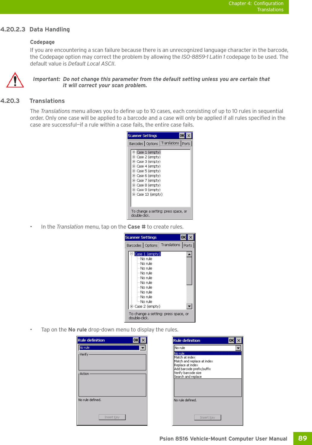 Chapter 4: ConfigurationTranslations89 Psion 8516 Vehicle-Mount Computer User Manual4.20.2.3 Data HandlingCodepage If you are encountering a scan failure because there is an unrecognized language character in the barcode, the Codepage option may correct the problem by allowing the ISO-8859-1 Latin 1 codepage to be used. The default value is Default Local ASCII. 4.20.3 Translations The Translations menu allows you to define up to 10 cases, each consisting of up to 10 rules in sequential order. Only one case will be applied to a barcode and a case will only be applied if all rules specified in the case are successful—if a rule within a case fails, the entire case fails.•In the Translation menu, tap on the Case # to create rules.•Tap on the No rule drop-down menu to display the rules.Important: Do not change this parameter from the default setting unless you are certain that it will correct your scan problem.