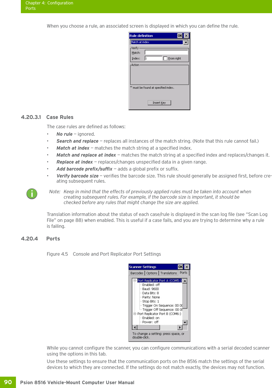 Chapter 4: ConfigurationPortsPsion 8516 Vehicle-Mount Computer User Manual90 When you choose a rule, an associated screen is displayed in which you can define the rule.4.20.3.1 Case RulesThe case rules are defined as follows:•No rule — ignored.•Search and replace — replaces all instances of the match string. (Note that this rule cannot fail.)•Match at index — matches the match string at a specified index.•Match and replace at index — matches the match string at a specified index and replaces/changes it.•Replace at index — replaces/changes unspecified data in a given range.•Add barcode prefix/suffix — adds a global prefix or suffix.•Verify barcode size — verifies the barcode size. This rule should generally be assigned first, before cre-ating subsequent rules.Translation information about the status of each case/rule is displayed in the scan log file (see “Scan Log File” on page 88) when enabled. This is useful if a case fails, and you are trying to determine why a rule is failing. 4.20.4 Ports Figure 4.5  Console and Port Replicator Port SettingsWhile you cannot configure the scanner, you can configure communications with a serial decoded scanner using the options in this tab.Use these settings to ensure that the communication ports on the 8516 match the settings of the serial devices to which they are connected. If the settings do not match exactly, the devices may not function. Note: Keep in mind that the effects of previously applied rules must be taken into account when creating subsequent rules. For example, if the barcode size is important, it should be checked before any rules that might change the size are applied.