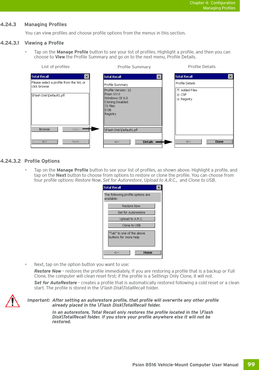 Chapter 4: ConfigurationManaging Profiles99 Psion 8516 Vehicle-Mount Computer User Manual4.24.3 Managing ProfilesYou can view profiles and choose profile options from the menus in this section. 4.24.3.1 Viewing a Profile•Tap on the Manage Profile button to see your list of profiles. Highlight a profile, and then you can choose to View the Profile Summary and go on to the next menu, Profile Details.4.24.3.2 Profile Options•Tap on the Manage Profile button to see your list of profiles, as shown above. Highlight a profile, and tap on the Next button to choose from options to restore or clone the profile. You can choose from four profile options: Restore Now, Set for Autorestore, Upload to A.R.C.,  and Clone to USB.• Next, tap on the option button you want to use:Restore Now – restores the profile immediately. If you are restoring a profile that is a backup or Full Clone, the computer will clean reset first; if the profile is a Settings Only Clone, it will not.Set for AutoRestore – creates a profile that is automatically restored following a cold reset or a clean start. The profile is stored in the \Flash Disk\TotalRecall folder.List of profiles Profile Summary Profile DetailsImportant: After setting an autorestore profile, that profile will overwrite any other profile already placed in the \Flash Disk\TotalRecall folder. In an autorestore, Total Recall only restores the profile located in the \Flash Disk\TotalRecall folder. If you store your profile anywhere else it will not be restored. 