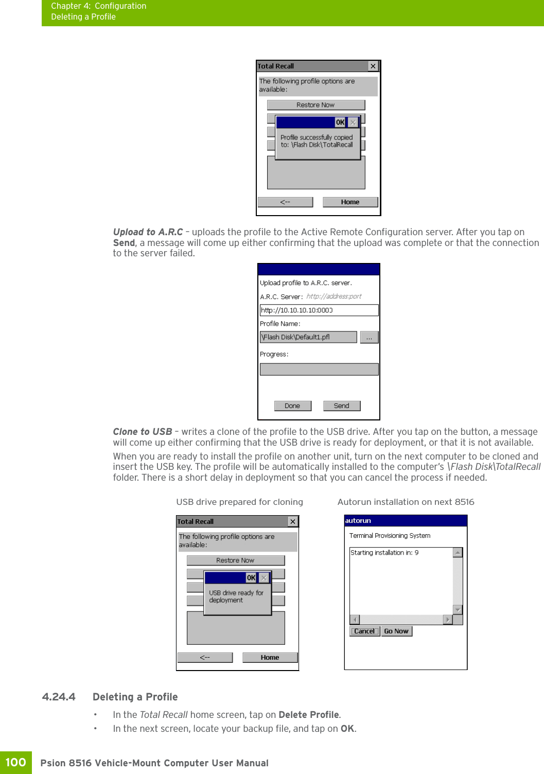 Chapter 4: ConfigurationDeleting a ProfilePsion 8516 Vehicle-Mount Computer User Manual100 Upload to A.R.C – uploads the profile to the Active Remote Configuration server. After you tap on Send, a message will come up either confirming that the upload was complete or that the connection to the server failed.Clone to USB – writes a clone of the profile to the USB drive. After you tap on the button, a message will come up either confirming that the USB drive is ready for deployment, or that it is not available.When you are ready to install the profile on another unit, turn on the next computer to be cloned and insert the USB key. The profile will be automatically installed to the computer’s \Flash Disk\TotalRecall folder. There is a short delay in deployment so that you can cancel the process if needed.4.24.4 Deleting a Profile•In the Total Recall home screen, tap on Delete Profile.• In the next screen, locate your backup file, and tap on OK.USB drive prepared for cloning Autorun installation on next 8516