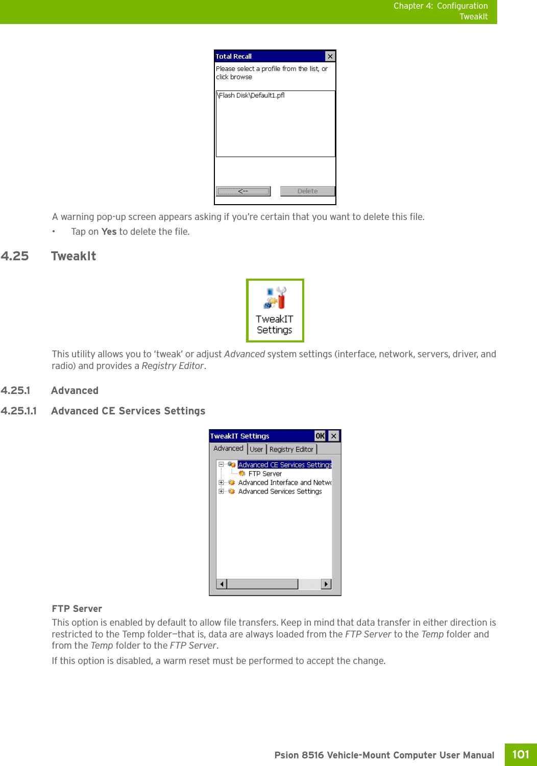 Chapter 4: ConfigurationTweakIt101 Psion 8516 Vehicle-Mount Computer User ManualA warning pop-up screen appears asking if you’re certain that you want to delete this file.•Tap on Ye s  to delete the file.4.25 TweakItThis utility allows you to ‘tweak’ or adjust Advanced system settings (interface, network, servers, driver, and radio) and provides a Registry Editor.4.25.1 Advanced4.25.1.1 Advanced CE Services SettingsFTP ServerThis option is enabled by default to allow file transfers. Keep in mind that data transfer in either direction is restricted to the Temp folder—that is, data are always loaded from the FTP Server to the Temp folder and from the Temp folder to the FTP Server.If this option is disabled, a warm reset must be performed to accept the change.