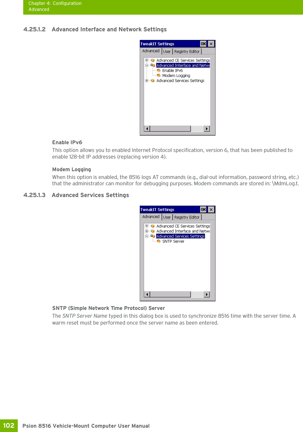 Chapter 4: ConfigurationAdvancedPsion 8516 Vehicle-Mount Computer User Manual102 4.25.1.2 Advanced Interface and Network SettingsEnable IPv6This option allows you to enabled Internet Protocol specification, version 6, that has been published to enable 128-bit IP addresses (replacing version 4).Modem LoggingWhen this option is enabled, the 8516 logs AT commands (e.g., dial-out information, password string, etc.) that the administrator can monitor for debugging purposes. Modem commands are stored in: \MdmLog.t.4.25.1.3 Advanced Services SettingsSNTP (Simple Network Time Protocol) ServerThe SNTP Server Name typed in this dialog box is used to synchronize 8516 time with the server time. A warm reset must be performed once the server name as been entered.