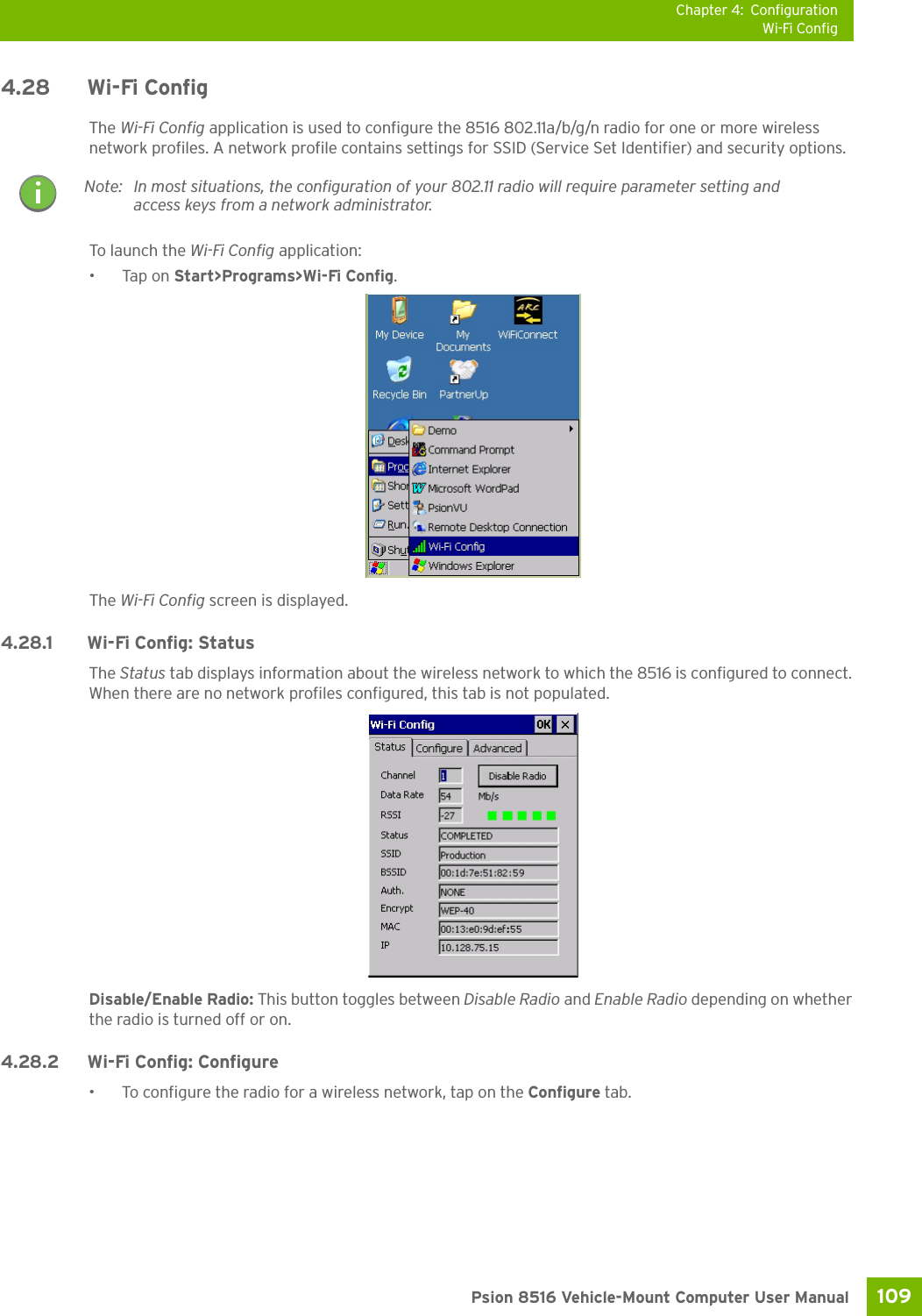 Chapter 4: ConfigurationWi-Fi Config109 Psion 8516 Vehicle-Mount Computer User Manual4.28 Wi-Fi ConfigThe Wi-Fi Config application is used to configure the 8516 802.11a/b/g/n radio for one or more wireless network profiles. A network profile contains settings for SSID (Service Set Identifier) and security options.To launch the Wi-Fi Config application:•Tap on Start&gt;Programs&gt;Wi-Fi Config.The Wi-Fi Config screen is displayed. 4.28.1 Wi-Fi Config: Status The Status tab displays information about the wireless network to which the 8516 is configured to connect. When there are no network profiles configured, this tab is not populated.Disable/Enable Radio: This button toggles between Disable Radio and Enable Radio depending on whether the radio is turned off or on. 4.28.2 Wi-Fi Config: Configure • To configure the radio for a wireless network, tap on the Configure tab.Note: In most situations, the configuration of your 802.11 radio will require parameter setting and access keys from a network administrator. 