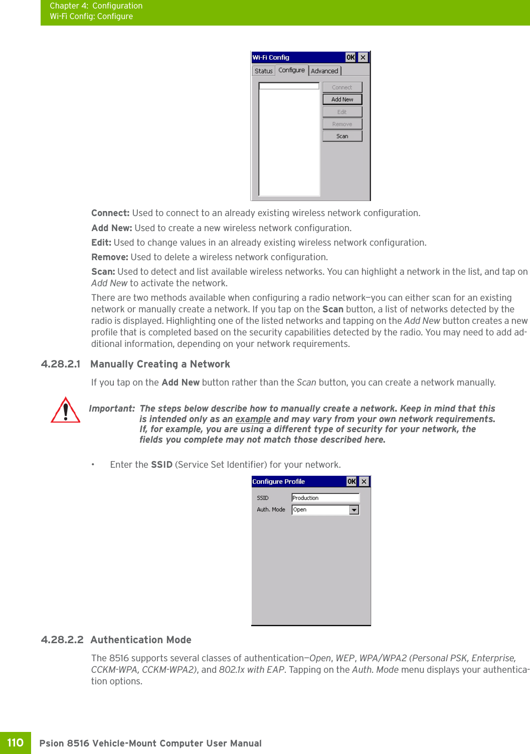 Chapter 4: ConfigurationWi-Fi Config: ConfigurePsion 8516 Vehicle-Mount Computer User Manual110 Connect: Used to connect to an already existing wireless network configuration.Add New: Used to create a new wireless network configuration.Edit: Used to change values in an already existing wireless network configuration.Remove: Used to delete a wireless network configuration.Scan: Used to detect and list available wireless networks. You can highlight a network in the list, and tap on Add New to activate the network. There are two methods available when configuring a radio network—you can either scan for an existing network or manually create a network. If you tap on the Scan button, a list of networks detected by the radio is displayed. Highlighting one of the listed networks and tapping on the Add New button creates a new profile that is completed based on the security capabilities detected by the radio. You may need to add ad-ditional information, depending on your network requirements.4.28.2.1 Manually Creating a NetworkIf you tap on the Add New button rather than the Scan button, you can create a network manually. • Enter the SSID (Service Set Identifier) for your network.4.28.2.2 Authentication ModeThe 8516 supports several classes of authentication—Open, WEP, WPA/WPA2 (Personal PSK, Enterprise, CCKM-WPA, CCKM-WPA2), and 802.1x with EAP. Tapping on the Auth. Mode menu displays your authentica-tion options.Important: The steps below describe how to manually create a network. Keep in mind that this is intended only as an example and may vary from your own network requirements. If, for example, you are using a different type of security for your network, the fields you complete may not match those described here. 