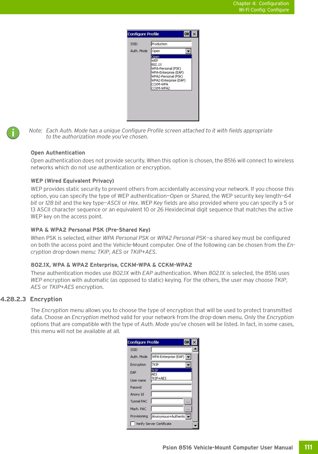 Chapter 4: ConfigurationWi-Fi Config: Configure111 Psion 8516 Vehicle-Mount Computer User ManualOpen AuthenticationOpen authentication does not provide security. When this option is chosen, the 8516 will connect to wireless networks which do not use authentication or encryption.WEP (Wired Equivalent Privacy)WEP provides static security to prevent others from accidentally accessing your network. If you choose this option, you can specify the type of WEP authentication—Open or Shared, the WEP security key length—64 bit or 128 bit and the key type—ASCII or Hex. WEP Key fields are also provided where you can specify a 5 or 13 ASCII character sequence or an equivalent 10 or 26 Hexidecimal digit sequence that matches the active WEP key on the access point.WPA &amp; WPA2 Personal PSK (Pre-Shared Key)When PSK is selected, either WPA Personal PSK or WPA2 Personal PSK—a shared key must be configured on both the access point and the Vehicle-Mount computer. One of the following can be chosen from the En-cryption drop-down menu: TKIP, AES or TKIP+AES.802.1X, WPA &amp; WPA2 Enterprise, CCKM-WPA &amp; CCKM-WPA2These authentication modes use 802.1X with EAP authentication. When 802.1X is selected, the 8516 uses WEP encryption with automatic (as opposed to static) keying. For the others, the user may choose TKIP, AES or TKIP+AES encryption.4.28.2.3 EncryptionThe Encryption menu allows you to choose the type of encryption that will be used to protect transmitted data. Choose an Encryption method valid for your network from the drop-down menu. Only the Encryption options that are compatible with the type of Auth. Mode you’ve chosen will be listed. In fact, in some cases, this menu will not be available at all.Note: Each Auth. Mode has a unique Configure Profile screen attached to it with fields appropriate to the authorization mode you’ve chosen. 