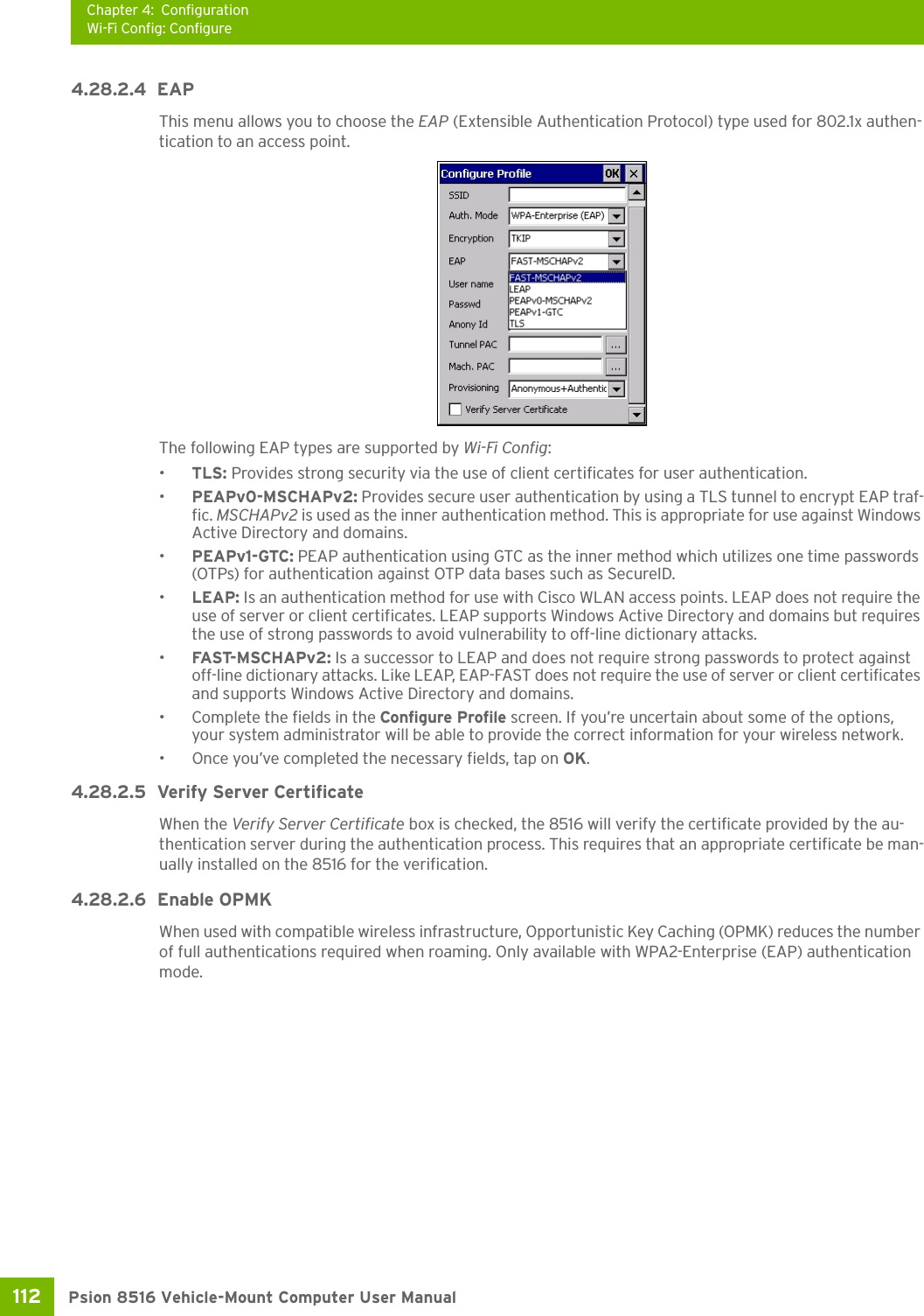 Chapter 4: ConfigurationWi-Fi Config: ConfigurePsion 8516 Vehicle-Mount Computer User Manual112 4.28.2.4 EAP This menu allows you to choose the EAP (Extensible Authentication Protocol) type used for 802.1x authen-tication to an access point.The following EAP types are supported by Wi-Fi Config:•TLS: Provides strong security via the use of client certificates for user authentication.•PEAPv0-MSCHAPv2: Provides secure user authentication by using a TLS tunnel to encrypt EAP traf-fic. MSCHAPv2 is used as the inner authentication method. This is appropriate for use against Windows Active Directory and domains.•PEAPv1-GTC: PEAP authentication using GTC as the inner method which utilizes one time passwords (OTPs) for authentication against OTP data bases such as SecureID.•LEAP: Is an authentication method for use with Cisco WLAN access points. LEAP does not require the use of server or client certificates. LEAP supports Windows Active Directory and domains but requires the use of strong passwords to avoid vulnerability to off-line dictionary attacks.•FAST-M SCHAPv 2 :  Is a successor to LEAP and does not require strong passwords to protect against off-line dictionary attacks. Like LEAP, EAP-FAST does not require the use of server or client certificates and supports Windows Active Directory and domains.• Complete the fields in the Configure Profile screen. If you’re uncertain about some of the options, your system administrator will be able to provide the correct information for your wireless network.• Once you’ve completed the necessary fields, tap on OK.4.28.2.5 Verify Server CertificateWhen the Verify Server Certificate box is checked, the 8516 will verify the certificate provided by the au-thentication server during the authentication process. This requires that an appropriate certificate be man-ually installed on the 8516 for the verification. 4.28.2.6 Enable OPMKWhen used with compatible wireless infrastructure, Opportunistic Key Caching (OPMK) reduces the number of full authentications required when roaming. Only available with WPA2-Enterprise (EAP) authentication mode. 