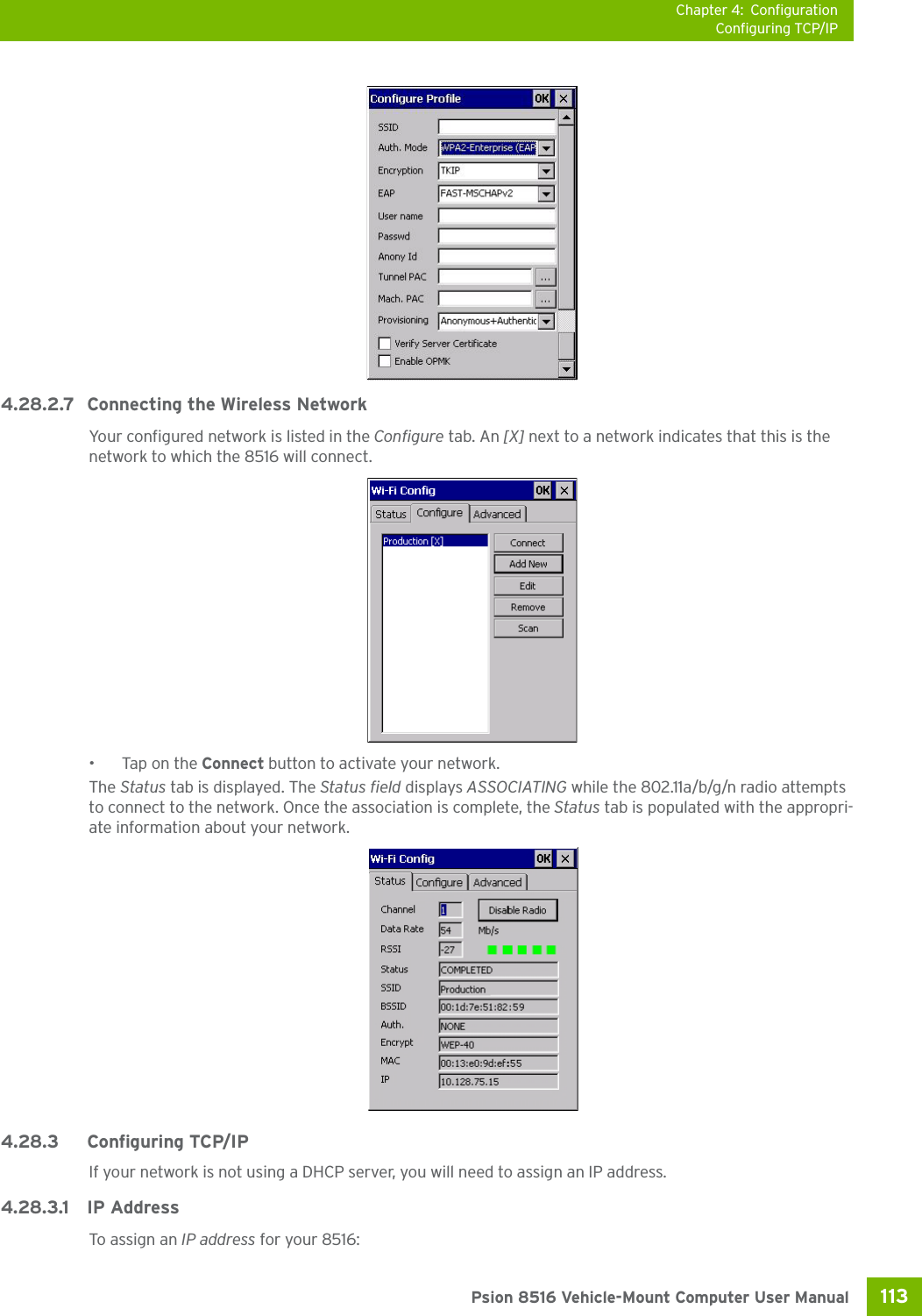 Chapter 4: ConfigurationConfiguring TCP/IP113 Psion 8516 Vehicle-Mount Computer User Manual4.28.2.7 Connecting the Wireless NetworkYour configured network is listed in the Configure tab. An [X] next to a network indicates that this is the network to which the 8516 will connect.•Tap on the Connect button to activate your network.The Status tab is displayed. The Status field displays ASSOCIATING while the 802.11a/b/g/n radio attempts to connect to the network. Once the association is complete, the Status tab is populated with the appropri-ate information about your network.4.28.3 Configuring TCP/IPIf your network is not using a DHCP server, you will need to assign an IP address.4.28.3.1 IP AddressTo assign an IP address for your 8516: