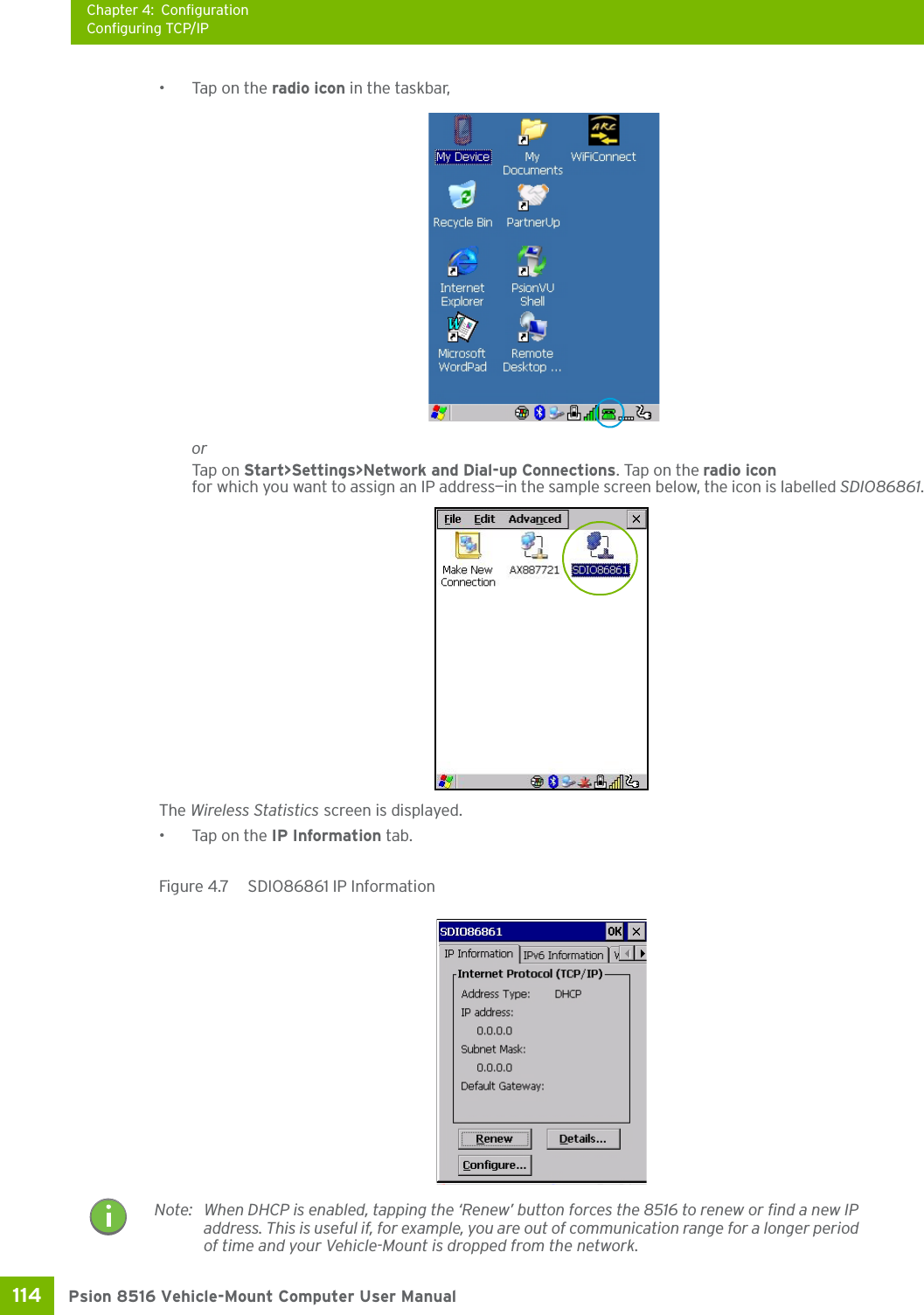 Chapter 4: ConfigurationConfiguring TCP/IPPsion 8516 Vehicle-Mount Computer User Manual114 •Tap on the radio icon in the taskbar,orTap on Start&gt;Settings&gt;Network and Dial-up Connections. Tap on the radio icon for which you want to assign an IP address—in the sample screen below, the icon is labelled SDIO86861.The Wireless Statistics screen is displayed.• Tap on the IP Information tab.Figure 4.7  SDIO86861 IP Information Note: When DHCP is enabled, tapping the ‘Renew’ button forces the 8516 to renew or find a new IP address. This is useful if, for example, you are out of communication range for a longer period of time and your Vehicle-Mount is dropped from the network.