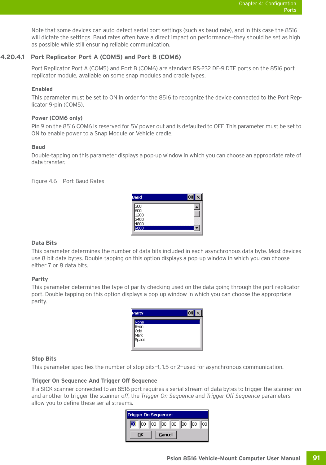 Chapter 4: ConfigurationPorts91 Psion 8516 Vehicle-Mount Computer User ManualNote that some devices can auto-detect serial port settings (such as baud rate), and in this case the 8516 will dictate the settings. Baud rates often have a direct impact on performance—they should be set as high as possible while still ensuring reliable communication.4.20.4.1 Port Replicator Port A (COM5) and Port B (COM6)Port Replicator Port A (COM5) and Port B (COM6) are standard RS-232 DE-9 DTE ports on the 8516 port replicator module, available on some snap modules and cradle types. EnabledThis parameter must be set to ON in order for the 8516 to recognize the device connected to the Port Rep-licator 9-pin (COM5).Power (COM6 only)Pin 9 on the 8516 COM6 is reserved for 5V power out and is defaulted to OFF. This parameter must be set to ON to enable power to a Snap Module or Vehicle cradle. BaudDouble-tapping on this parameter displays a pop-up window in which you can choose an appropriate rate of data transfer.Figure 4.6  Port Baud RatesData BitsThis parameter determines the number of data bits included in each asynchronous data byte. Most devices use 8-bit data bytes. Double-tapping on this option displays a pop-up window in which you can choose either 7 or 8 data bits.ParityThis parameter determines the type of parity checking used on the data going through the port replicator port. Double-tapping on this option displays a pop-up window in which you can choose the appropriate parity.Stop BitsThis parameter specifies the number of stop bits—1, 1.5 or 2—used for asynchronous communication.Trigger On Sequence And Trigger Off SequenceIf a SICK scanner connected to an 8516 port requires a serial stream of data bytes to trigger the scanner on and another to trigger the scanner off, the Trigger On Sequence and Trigger Off Sequence parameters allow you to define these serial streams.