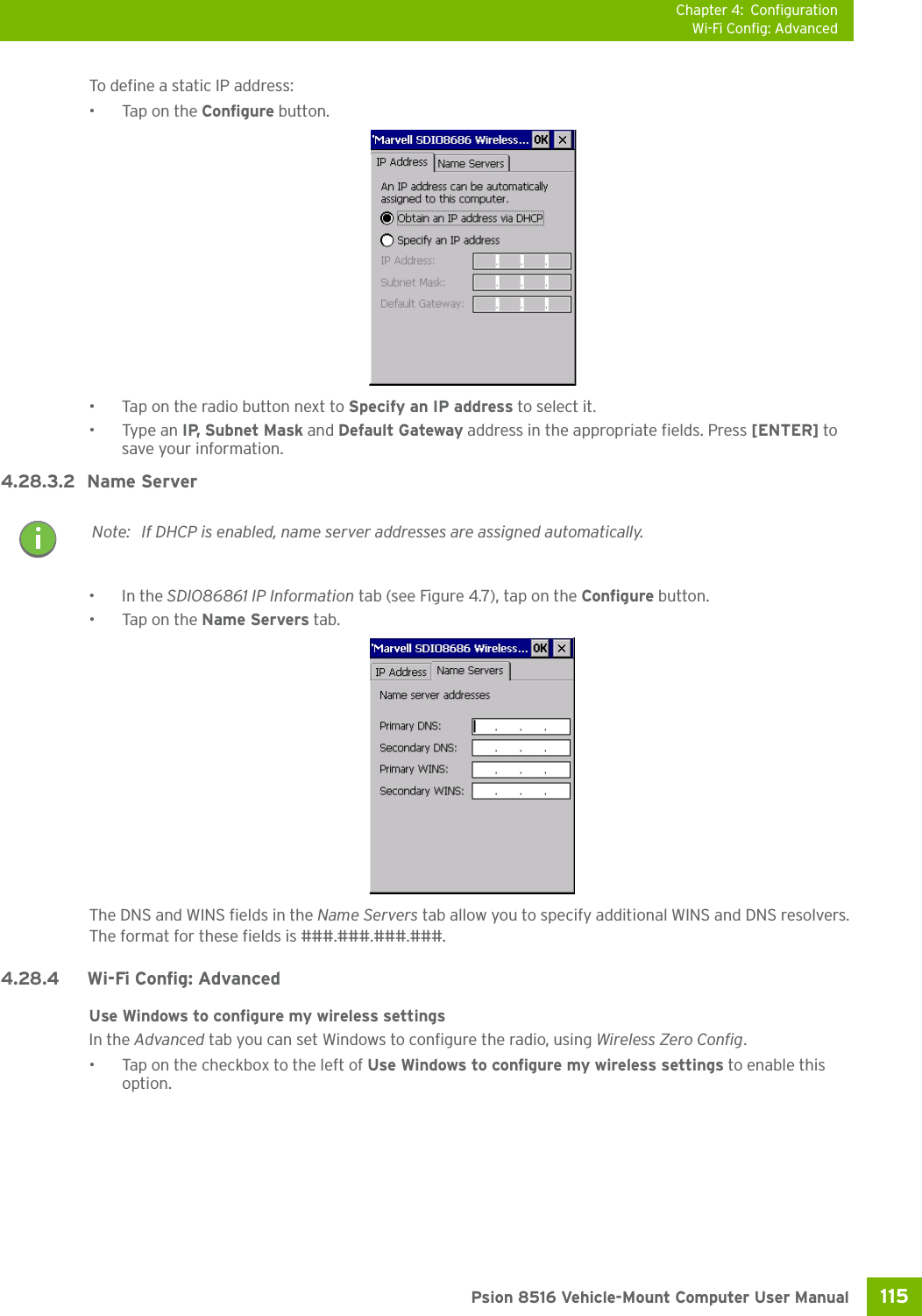 Chapter 4: ConfigurationWi-Fi Config: Advanced115 Psion 8516 Vehicle-Mount Computer User ManualTo define a static IP address:•Tap on the Configure button.• Tap on the radio button next to Specify an IP address to select it.•Type an IP, Subnet Mask and Default Gateway address in the appropriate fields. Press [ENTER] to save your information.4.28.3.2 Name Server•In the SDIO86861 IP Information tab (see Figure 4.7), tap on the Configure button.•Tap on the Name Servers tab.The DNS and WINS fields in the Name Servers tab allow you to specify additional WINS and DNS resolvers. The format for these fields is ###.###.###.###.4.28.4 Wi-Fi Config: Advanced Use Windows to configure my wireless settingsIn the Advanced tab you can set Windows to configure the radio, using Wireless Zero Config. • Tap on the checkbox to the left of Use Windows to configure my wireless settings to enable this option.Note: If DHCP is enabled, name server addresses are assigned automatically.