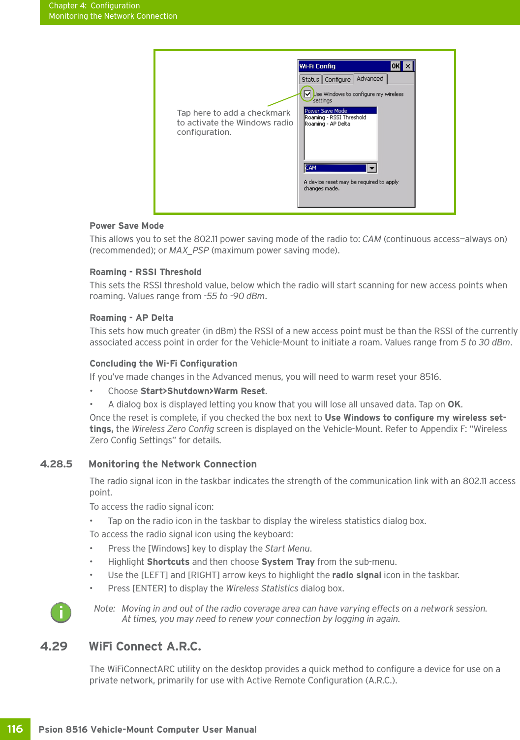 Chapter 4: ConfigurationMonitoring the Network ConnectionPsion 8516 Vehicle-Mount Computer User Manual116 Power Save ModeThis allows you to set the 802.11 power saving mode of the radio to: CAM (continuous access—always on) (recommended); or MAX_PSP (maximum power saving mode). Roaming - RSSI ThresholdThis sets the RSSI threshold value, below which the radio will start scanning for new access points when roaming. Values range from -55 to -90 dBm.Roaming - AP DeltaThis sets how much greater (in dBm) the RSSI of a new access point must be than the RSSI of the currently associated access point in order for the Vehicle-Mount to initiate a roam. Values range from 5 to 30 dBm. Concluding the Wi-Fi ConfigurationIf you’ve made changes in the Advanced menus, you will need to warm reset your 8516.•Choose Start&gt;Shutdown&gt;Warm Reset.• A dialog box is displayed letting you know that you will lose all unsaved data. Tap on OK. Once the reset is complete, if you checked the box next to Use Windows to configure my wireless set-tings, the Wireless Zero Config screen is displayed on the Vehicle-Mount. Refer to Appendix F: “Wireless Zero Config Settings” for details.4.28.5 Monitoring the Network ConnectionThe radio signal icon in the taskbar indicates the strength of the communication link with an 802.11 access point. To access the radio signal icon:• Tap on the radio icon in the taskbar to display the wireless statistics dialog box.To access the radio signal icon using the keyboard:• Press the [Windows] key to display the Start Menu.• Highlight Shortcuts and then choose System Tray from the sub-menu.• Use the [LEFT] and [RIGHT] arrow keys to highlight the radio signal icon in the taskbar.• Press [ENTER] to display the Wireless Statistics dialog box.4.29 WiFi Connect A.R.C.The WiFiConnectARC utility on the desktop provides a quick method to configure a device for use on a private network, primarily for use with Active Remote Configuration (A.R.C.). Tap here to add a checkmarkto activate the Windows radioconfiguration.Note: Moving in and out of the radio coverage area can have varying effects on a network session. At times, you may need to renew your connection by logging in again.