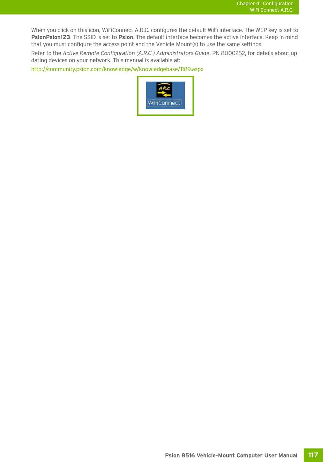 Chapter 4: ConfigurationWiFi Connect A.R.C.117 Psion 8516 Vehicle-Mount Computer User ManualWhen you click on this icon, WiFiConnect A.R.C. configures the default WiFi interface. The WEP key is set to PsionPsion123. The SSID is set to Psion. The default interface becomes the active interface. Keep in mind that you must configure the access point and the Vehicle-Mount(s) to use the same settings.Refer to the Active Remote Configuration (A.R.C.) Administrators Guide, PN 8000252, for details about up-dating devices on your network. This manual is available at:http://community.psion.com/knowledge/w/knowledgebase/1189.aspx