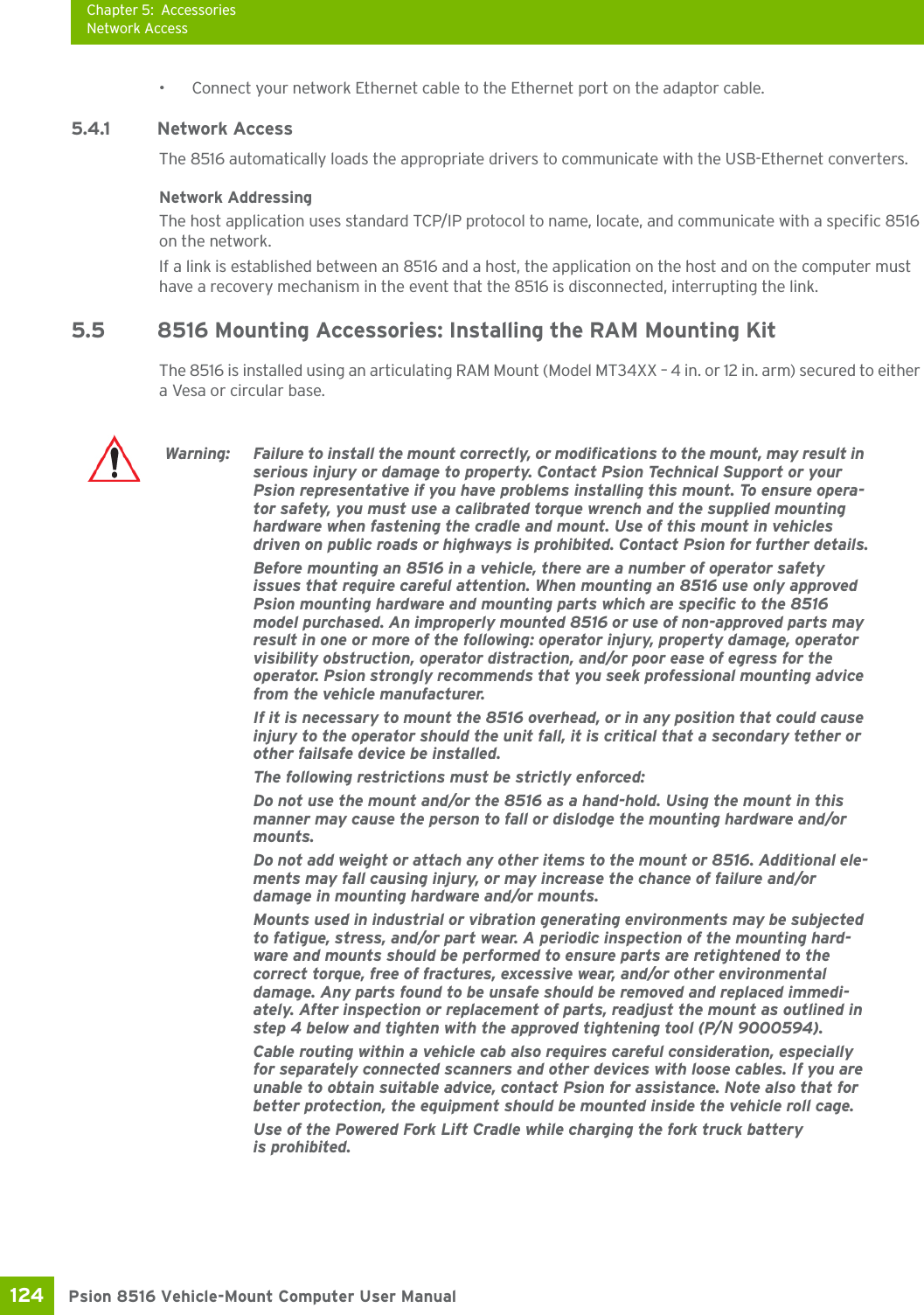 Chapter 5: AccessoriesNetwork AccessPsion 8516 Vehicle-Mount Computer User Manual124 • Connect your network Ethernet cable to the Ethernet port on the adaptor cable.5.4.1 Network AccessThe 8516 automatically loads the appropriate drivers to communicate with the USB-Ethernet converters.Network AddressingThe host application uses standard TCP/IP protocol to name, locate, and communicate with a specific 8516 on the network. If a link is established between an 8516 and a host, the application on the host and on the computer must have a recovery mechanism in the event that the 8516 is disconnected, interrupting the link.5.5 8516 Mounting Accessories: Installing the RAM Mounting KitThe 8516 is installed using an articulating RAM Mount (Model MT34XX – 4 in. or 12 in. arm) secured to either a Vesa or circular base.Warning: Failure to install the mount correctly, or modifications to the mount, may result in serious injury or damage to property. Contact Psion Technical Support or your Psion representative if you have problems installing this mount. To ensure opera-tor safety, you must use a calibrated torque wrench and the supplied mounting hardware when fastening the cradle and mount. Use of this mount in vehicles driven on public roads or highways is prohibited. Contact Psion for further details.Before mounting an 8516 in a vehicle, there are a number of operator safety issues that require careful attention. When mounting an 8516 use only approved Psion mounting hardware and mounting parts which are specific to the 8516 model purchased. An improperly mounted 8516 or use of non-approved parts may result in one or more of the following: operator injury, property damage, operator visibility obstruction, operator distraction, and/or poor ease of egress for the operator. Psion strongly recommends that you seek professional mounting advice from the vehicle manufacturer.If it is necessary to mount the 8516 overhead, or in any position that could cause injury to the operator should the unit fall, it is critical that a secondary tether or other failsafe device be installed. The following restrictions must be strictly enforced: Do not use the mount and/or the 8516 as a hand-hold. Using the mount in this manner may cause the person to fall or dislodge the mounting hardware and/or mounts.Do not add weight or attach any other items to the mount or 8516. Additional ele-ments may fall causing injury, or may increase the chance of failure and/or damage in mounting hardware and/or mounts.Mounts used in industrial or vibration generating environments may be subjected to fatigue, stress, and/or part wear. A periodic inspection of the mounting hard-ware and mounts should be performed to ensure parts are retightened to the correct torque, free of fractures, excessive wear, and/or other environmental damage. Any parts found to be unsafe should be removed and replaced immedi-ately. After inspection or replacement of parts, readjust the mount as outlined in step 4 below and tighten with the approved tightening tool (P/N 9000594). Cable routing within a vehicle cab also requires careful consideration, especially for separately connected scanners and other devices with loose cables. If you are unable to obtain suitable advice, contact Psion for assistance. Note also that for better protection, the equipment should be mounted inside the vehicle roll cage.Use of the Powered Fork Lift Cradle while charging the fork truck battery is prohibited.
